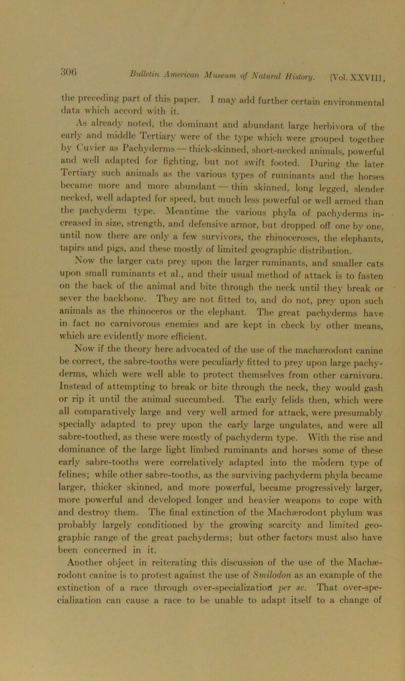 300 the preceding part of this paper, data which accord with it. I may add further certain environmental As already noted, the dominant and abundant large herbivora of the eail\ and middle Tertiary were of the type which were grouped together by Cuvier as Pachyderms —thick-skinned, short-necked animals, powerful and well adapted for fighting, but not swift footed. During the later Tertiary such animals as the various types of ruminants and the horses became more and more abundant — thin skinned, long legged, slender necked, well adapted for speed, but much less powerful or well armed than the pachyderm type. Meantime the various phyla of pachyderms in- creased in size, strength, and defensive armor, but dropped off one by one, until now there are only a few survivors, the rhinoceroses, the elephants, tapirs and pigs, and these mostly of limited geographic distribution. Now the larger cats prey upon the larger ruminants, and smaller eats upon small ruminants et al., and their usual method of attack is to fasten on the back of the animal and bite through the neck until they break or sever the backbone. They are not fitted to, and do not, prey upon such animals as the rhinoceros or the elephant. The great pachyderms have in fact no carnivorous enemies and are kept in check by other means, which are evidently more efficient. Now if the theory here advocated of the use of the machserodont canine be correct, the sabre-tooths were peculiarly fitted to prey upon large pachy- derms, which were well able to protect themselves from other carnivora. Instead of attempting to break or bite through the neck, they would gash or rip it until the animal succumbed. The early felids then, which were all comparatively large and very well armed for attack, were presumably specially adapted to prey upon the early large ungulates, and were all sabre-toothed, as these were mostly of pachyderm type. With the rise and dominance of the large light limbed ruminants and horses some of these early sabre-tooths were correlatively adapted into the modern type of felines; while other sabre-tooths, as the surviving pachyderm phyla became larger, thicker skinned, and more powerful, became progressively larger, more powerful and developed longer and heavier weapons to cope with and destroy them. The final extinction of the Maehrerodont phylum was probably largely conditioned by the growing scarcity and limited geo- graphic range of the great pachyderms; but other factors must also have been concerned in it. Another object in reiterating this discussion of the use of the Machse- rodont canine is to protest against the use of Smtlodon as an example of the extinction of a race through over-specializatiorf per so. That over-spe- cialization can cause a race to be unable to adapt itself to a change of