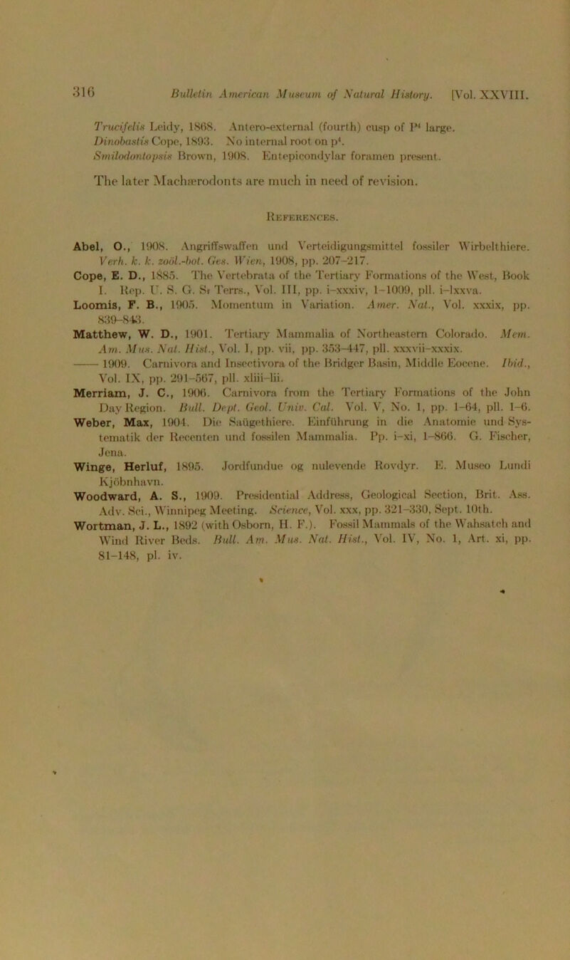 Trucifelis Leidy, 1868. Antero-external (fourth) cusp of P4 large. Dinobastis Cope, 1893. Xo internal root on ph Smilodontopsis Brown, 1908. Entepicondylar foramen present. Tlie later Machterodonts are much in need of revision. References. Abel, O., 1908. AngriffswafTen und Verteidigungsmittel fossiler Wirbelthiere. Verb. k. k. zool.-bot. Gets. Wien, 1908, pp. 207-217. Cope, E. D., 1885. The Vertebrata of the Tertiary Formations of the West, Book I. Rep. U. S. G. Si Terrs., Vol. Ill, pp. i-xxxiv, 1-1009, pll. i-lxxva. Loomis, F. B., 1905. Momentum in Variation. Amer. Nat., Vol. xxxix, pp. 839-843. Matthew, W. D., 1901. Tertiary Mammalia of Northeastern Colorado. Mem. Am. Mm. Nat. Hist., Vol. I, pp. vii, pp. 353-447, pll. xxxvii-xxxix. 1909. Carnivora and Insectivora of the Bridger Basin, Middle Eocene. Ibid., Vol. IX, pp. 291-567, pll. xliii-lii. Merriam, J. C., 1906. Carnivora from the Tertiary Formations of the John Day Region. Bull. Dept. Gaol. Univ. Cal. ^ ol. V, No. 1, pp. 1-64, pll. 1-6. Weber, Max, 1904. Die Saugethiere. Einfiihrung in die Anatomic und Sys- tematik der Recenten und fossilen Mammalia. Pp. i-xi, 1-866. G. Fischer, Jena. Winge, Herluf, 1895. Jordfundue og nulcvende Rovdyr. E. Museo Lundi Kjobnhavn. Woodward, A. S., 1909. Presidential Address, Geological Section, Brit. Ass. Adv. Soi., Winnipeg Meeting. Science, Vol. xxx, pp. 321-330, Sept. 10th. Wortman, J. L., 1892 (with Osborn, H. F.). Fossil Mammals of the Wahsatch and Wind River Beds. Bull. Am. Mas. Nat. Hist., Vol. IV, No. 1, Art. xi, pp. 81-148, pi. iv. %