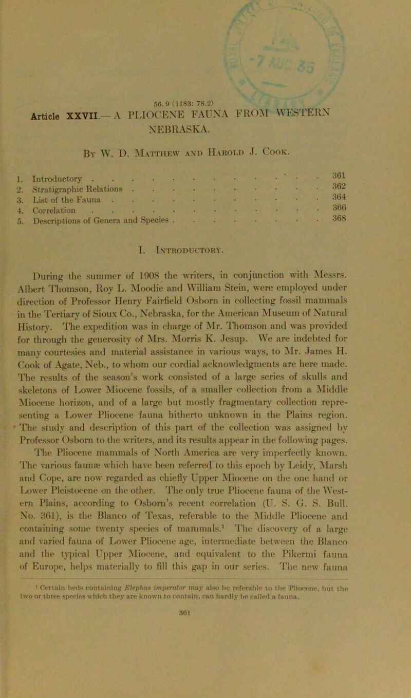 56.9 (1183: 78.2) NEBRASKA. Bv W. D. Matthew and Harold J. Cook. 1. Introductory .... 2. Stratigraphic Relations 3. List of the Fauna 4. Correlation .... 5. Descriptions of Genera and Species 361 362 364 366 368 I. Introductory. During the summer of 190S the writers, in conjunction with Messrs. Albert Thomson, Roy L. Moodie and William Stein, were employed under direction of Professor Henry Fairfield Osborn in collecting fossil mammals in the Tertiary of Sioux Co., Nebraska, for the American Museum of Natural History. The expedition was in charge of Mr. Thomson and was provided for through the generosity of Mrs. Morris K. Jesnp. We are indebted for many courtesies and material assistance in various ways, to Mr. James H. Cook of Agate, Neb., to whom our cordial acknowledgments are here made. The results of the season’s work consisted of a large series of skulls and skeletons of Lower Miocene fossils, of a smaller collection from a Middle Miocene horizon, and of a large but mostly fragmentary collection repre- senting a Lower Pliocene fauna hitherto unknown in the Plains region. ' The study and description of this part of the collection was assigned by Professor Osborn to the writers, and its results appear in the following pages. The Pliocene mammals of North America are very imperfectly known. The various faunae which have been referred to this epoch by Leidy, Marsh and Cope, are now regarded as chiefly Upper Miocene on the one hand or Lower Pleistocene on the other. The only true Pliocene fauna of the West- ern Plains, according to Osborn’s recent correlation (U. S. G. S. Bull. No. 3(>1), is the Blanco of Texas, referable to the Middle Pliocene and containing some twenty species of mammals.1 The discovery of a large and varied fauna of Lower Pliocene age, intermediate between the Blanco and the typical Upper Miocene, and equivalent to the Pikermi fauna of Europe, helps materially to fill this gap in our series. The new fauna 1 Certain beds containing Elej)has im pern tor may also he referable to the Pliocene, but the two or three species which they are known to contain, can hardly be called a fauna.