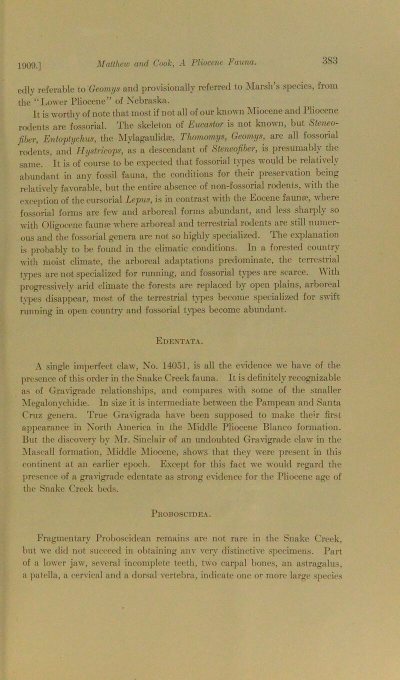 1909.] 3S3 edly referable to Geomys and provisionally referred to Marsh’s species, from the “Lower Pliocene” of Nebraska. It is worthy of note that most if not all of our known Miocene and Pliocene rodents are fossorial. lhe skeleton of Pucastor is not known, hut Steneo- Jibcr, Entoptychus, the Mylagaulidse, 1 homomys, Geomys, are all fossoiial rodents, and Ilystricops, as a descendant of Steneofiber, is presumably the same. It is of course to be expected that fossorial types would be relatively abundant in any fossil fauna, the conditions for their preservation being relatively favorable, but the entire absence of non-fossorial rodents, with the exception of the cursorial Lepus, is in contrast with the Rocene faunae, where fossorial forms are few and arboreal forms abundant, and less sharply so with Oligocene faunae where arboreal and terrestrial rodents are still numer- ous and the fossorial genera are not so highly specialized. The explanation is probably to be found in the climatic conditions. In a forested country with moist climate, the arboreal adaptations predominate, the terrestrial types are not specialized for running, and fossorial types are scarce. With progressively arid climate the forests are replaced by open plains, arboreal types disappear, most of the terrestrial types become specialized for swift running in open country and fossorial types become abundant. Edentata. A single imperfect claw, No. 14051, is all the evidence we have of the presence of this order in the Snake Creek fauna. It is definitely recognizable as of Gravigrade relationships, and compares with some of the smaller Megalonyehkhe. In size it is intermediate between the Pampean and Santa Cruz genera. True Gravigrada have been supposed to make their first appearance in North America in the Middle Pliocene Blanco formation. But the discovery by Mr. Sinclair of an undoubted Gravigrade claw in the Maseall formation, Middle Miocene, shows that they were present in this continent at an earlier epoch. Except for this fact we would regard the presence of a gravigrade edentate as strong evidence for the Pliocene age of the Snake Creek beds. Proboscidea. Fragmentary Proboscidean remains are not rare in the Snake Creek, but we did not succeed in obtaining anv very distinctive specimens. Part of a lower jaw, several incomplete teeth, two carpal bones, an astragalus, a patella, a cervical and a dorsal vertebra, indicate one or more large species