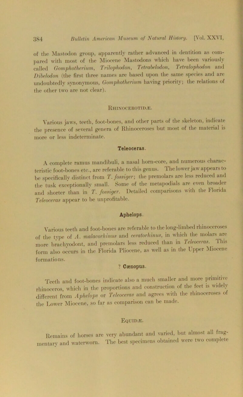 of the Mastodon group, apparently rather advanced in dentition as com- pared with most of the Miocene Mastodons which have been variously called Gomphotherium, Trilophodon, Tetrabelodon, Tetralophodon and Dibelodon (the first three names are based upon the same species and are undoubtedly synonymous, Gomphotherium having priority; the relations of the other two are not clear). Rhinocerotid.e. Various jaws, teeth, foot-bones, and other parts of the skeleton, indicate the presence of several genera of Rhinoceroses but most of the material is more or less indeterminate. Teleoceras. A complete ramus mandibuli, a nasal horn-core, and numerous charac- teristic foot-bones etc., are referable to this genus. The lower jaw appears to be specifically distinct from T.fossiger; the premolars are less reduced and the tusk exceptionally small. Some of the metapodials are even broader and shorter than in T. fossiger. Detailed comparisons with the Florida Teleoceras appear to be unprofitable. Aphelops. Various teeth and foot-bones are referable to the long-limbed rhinoceroses of the type of A. malaeorhinus and ceratorhinus, in which the molars are more brachvodont, and premolars less reduced than in Teleoceras. I his form also occurs in the Florida Pliocene, as well as in the l pper Miocene formations. ? Caenopus. Teeth and foot-bones indicate also a much smaller and more primitive rhinoceros, which in the proportions and construction of the feet is widely different from Aphelops or Teleoceras and agrees with the rhinoceroses of the Lower Miocene, so far as comparison can be made. Remains mentary and EQUIDyE. of horses are very abundant and varied, but almost all frag- waterworn. The best specimens obtained were two complete