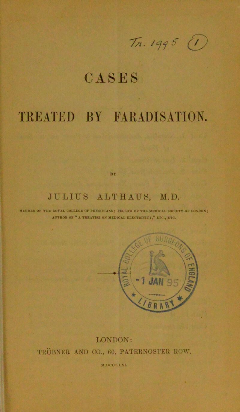 7a. ''ff CASES TREATED BY FARADISATION. JULIUS ALTHAUS, M.D. UEMBSn OP TIIK JIOTAL COLLEGE OP PUY81CUNS ; fELLOW OP THE MEDICAL SOCtCTT OF LONDON ; ACTBOR OP A TnEATlSC ON MEDICAL ELEfTKICiTV,” ETC., ETC. LONDON: TRUBNER AND CO., CO, PATERNOSTER ROW.