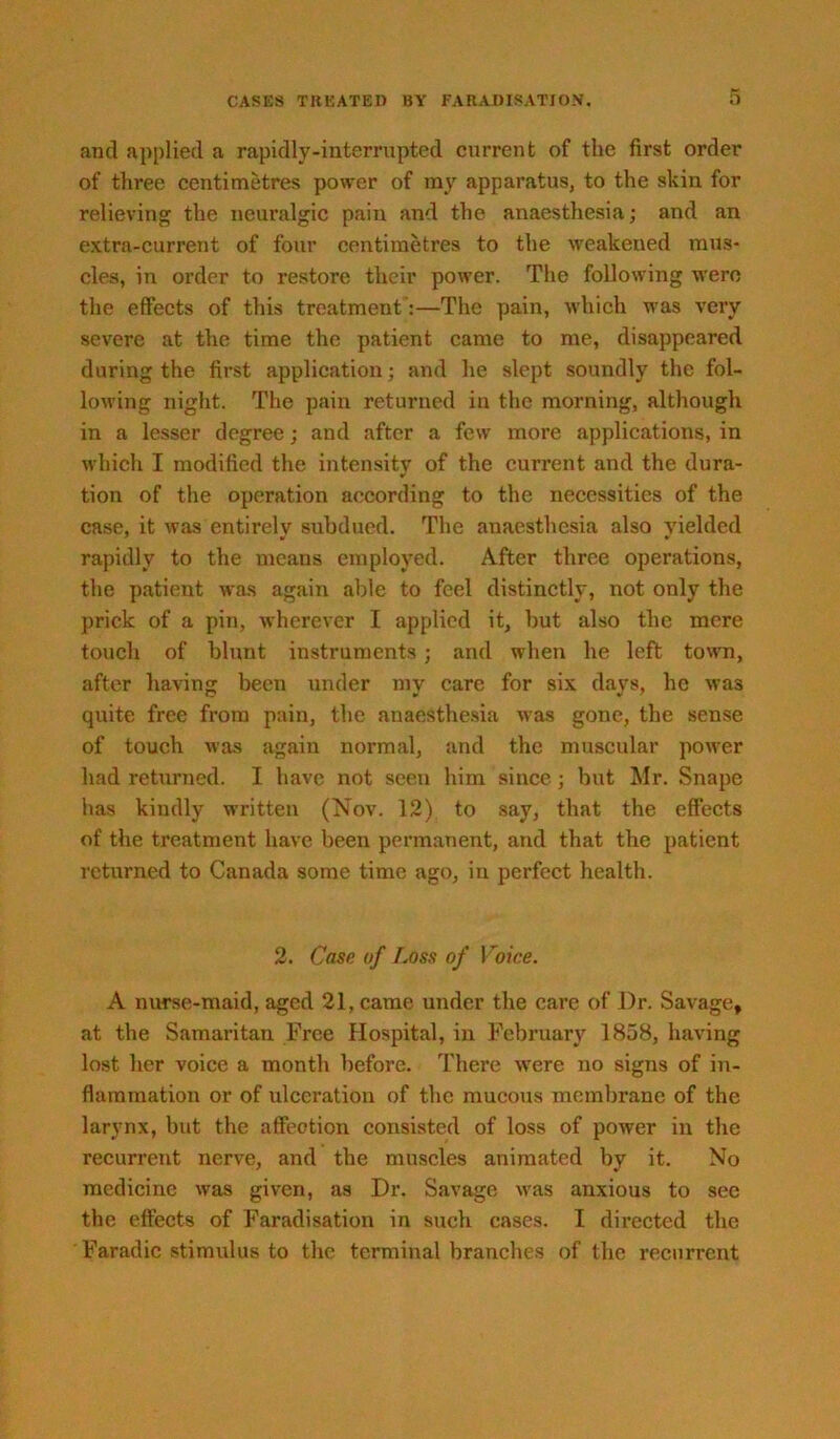 and applied a rapidly-interrupted current of the first order of three centimetres power of my apparatus, to the skin for relieving the neuralgic pain and the anaesthesia; and an extra-current of four centimetres to the weakened mus- cles, in order to restore their power. The following were the effects of tliis treatment:—The pain, which was very severe at the time the patient came to me, disappeared during the first application; and he slept soundly the fol- lowing night. The pain returned in the morning, although in a lesser degree; and after a few more applications, in which I modified the intensity of the current and the dura- tion of the operation according to the necessities of the case, it was entirely subdued. The anaesthesia also yielded rapidly to the means employed. After three operations, the patient was again able to feel distinctly, not only the prick of a pin, wherever I applied it, but also the mere touch of blunt instruments; and when he left town, after having been under my care for six days, he was quite free from pain, the anaesthe.sia was gone, the sense of touch was again normal, and the muscular power had returned. I have not seen him since; but Mr. Snape has kindly written (Nov. 12) to say, that the effects of the treatment have been permanent, and that the patient returned to Canada some time ago, in perfect health. 2. Case of Loss of Voice. A nurse-maid, aged 21, came under the care of Dr. Savage, at the Samaritan Free Hospital, in February 1858, having lost her voice a month before. There were no signs of in- flammation or of ulceration of the mucous membrane of the larynx, but the affection consisted of loss of power in the recurrent nerve, and the muscles animated by it. No medicine was given, as Dr. Savage was anxious to see the effects of Faradisation in such cases. I directed the Faradic stimulus to the terminal branches of the recurrent