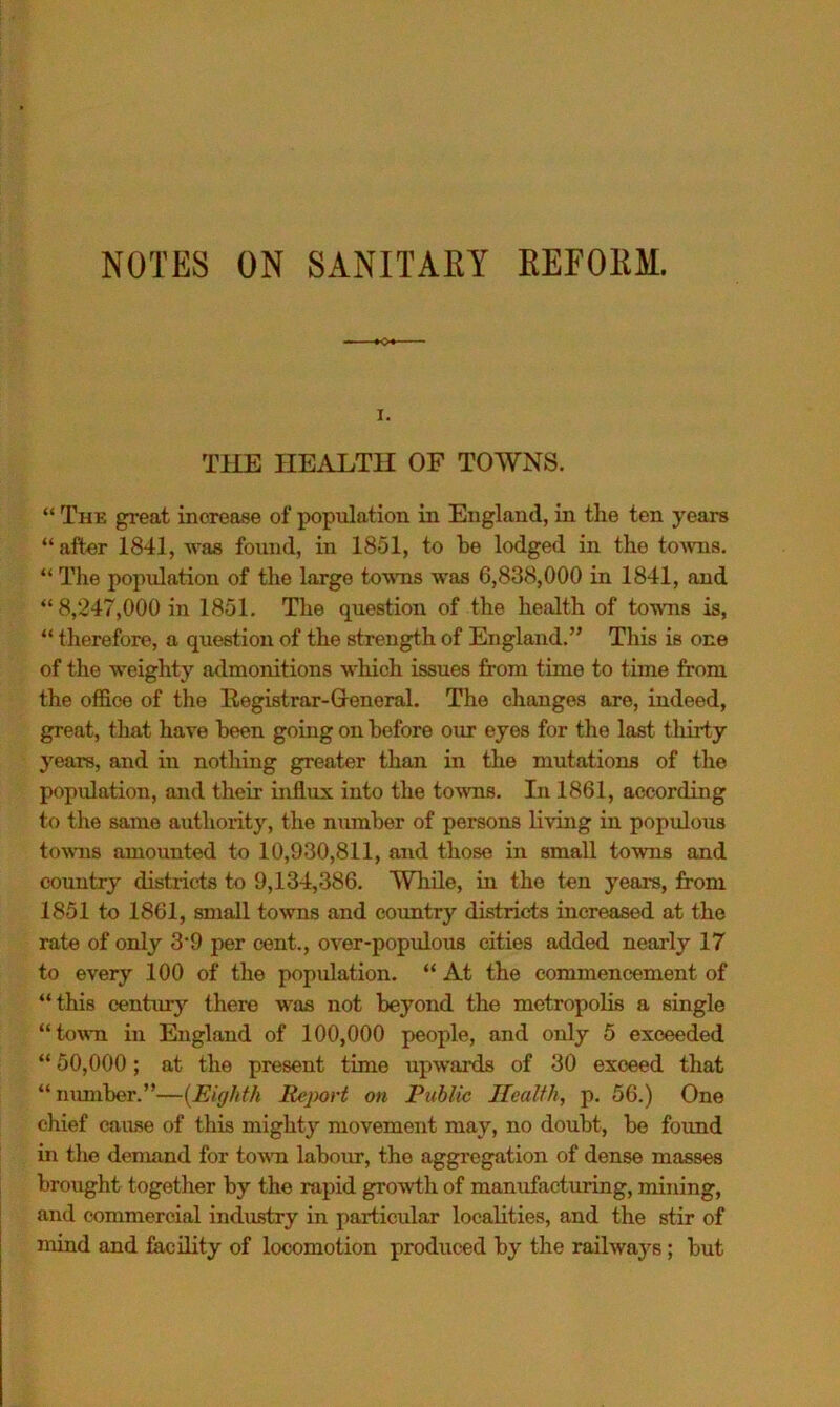 NOTES ON SANITAEY EEFOKM. I. THE HEALTH OF TOWNS. “ The great increase of population in England, in the ten years “ after 1841, was found, in 1851, to be lodged in the to^vn8. “ The population of the large towTis was 6,838,000 in 1841, and “8,247,000 in 1851. The question of the hejilth of towTis is, “ therefore, a question of the strength of England.” This is one of the weighty admonitions which issues from time to time from the office of the Registrar-General. The changes are, indeed, great, that have been going on before our eyes for the last tliirty years, and in nothing greater than in the mutations of the population, and their influx into the towns. In 1861, according to the same authority, the number of persons living in populous towns amounted to 10,930,811, and those in small towns and country districts to 9,134,386. While, in the ten years, from 1851 to 1861, small towns and country districts increased at the rate of only 3*9 per cent., over-populous cities added nearly 17 to every 100 of the population, “ At the commencement of “this centxirj’’ there was not beyond the metropolis a single “town in England of 100,000 people, and only 5 exceeded “ 50,000; at the present time upwards of 30 exceed that “mmiber.”—{Eighth Report on Public Health, p. 56.) One chief cause of this mighty movement may, no doubt, be found in the demand for towm labour, the aggregation of dense masses brought together by the rapid growth of manufacturing, mining, and commercial industry in particular localities, and the stir of mind and frcility of locomotion produced by the railways; but