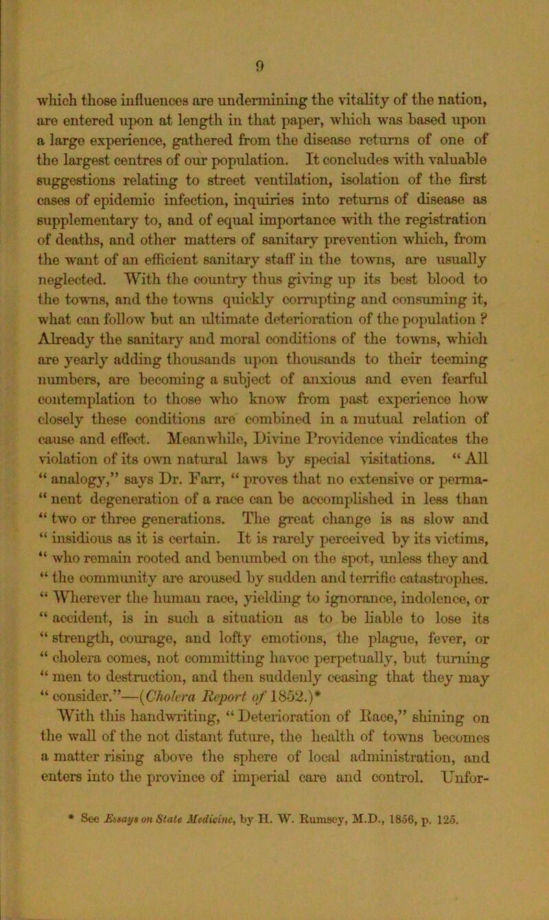 wliich those influences are undennining the vitality of the nation, are entered upon at length in that paper, which was based upon a large experience, gathered from the disease returns of one of the largest centres of our population. It concludes with valuable suggestions relating to street ventilation, isolation of the first cases of epidemic infection, inquiries into returns of disease as supplementary to, and of equal importance with the registration of deaths, and other matters of sanitary prevention which, from the want of an efficient sanitary staff in the towns, are usually neglected. With the country thus giAlng up its best blood to the towns, and the towms quickly corrupting and consuming it, what can follow but an iiltimate deterioration of the population ? Already the sanitary and moral conditions of the towns, which are yearly adding thousands upon thousands to their teeming numbers, are becoming a subject of anxioixs and even fearful contemplation to those who know from past experience how closely these conditions are combined in a mutual relation of cause and effect. Meanwliile, Divine Providence vindicates the violation of its O'wti natural laAvs by special visitations. “ All “ analogy,” says Dr. Farr, “ proves that no extensive or perma- “ nent degeneration of a race can be accomplished in less than “ two or three generations. The great change is as slow and “ insidious as it is certain. It is rarely perceived by its victims, “ who remain rooted and benumbed on the spot, luiless they and “ tlie community ai’e aroused by sudden and terrific catastrophes. “ ^Vherever tlie liumau race, yiehling to ignorance, indolence, or “ accident, is in snch a situation as to bo liable to lose its “ strength, courage, and lofty emotions, the plague, fever, or “ cholera comes, not committing havoc perpetually, but turning “ men to destruction, and then suddenly ceasing that they may “ consider.”—{Cholera Report of LS52.)* Whh tliis liandwriting, “ Deterioration of Pace,” shining on the waU of the not distant future, the health of towns becomes a matter rising above the sphere of local administration, and enters into the province of imperial care and control. Unfor- • See Eisays on State Medicine, by II. W. Rumsoy, M.D., 1856, p. 125.