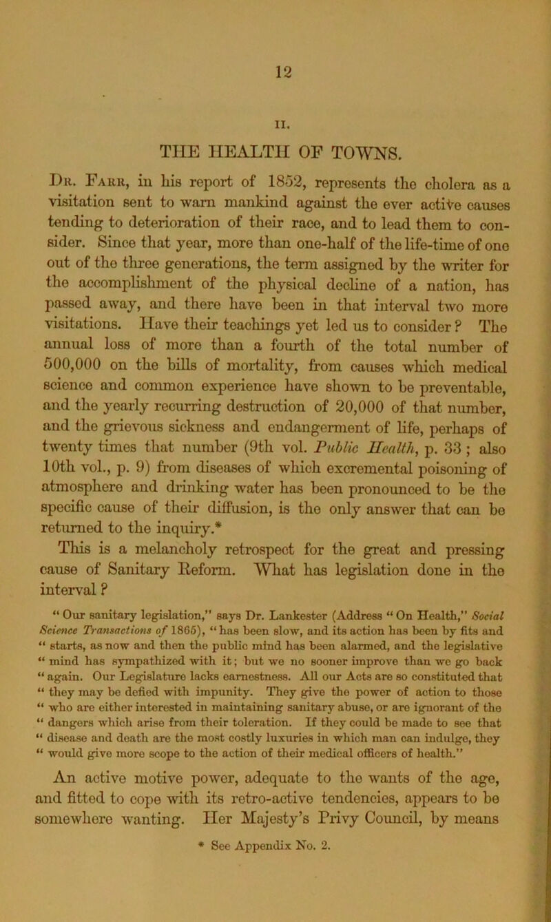 II. THE HEALTH OF TOWNS. Dk. Fark, iu his report of 1852, represents the cholera as a visitation sent to warn mankind against the ever actiVe causes tending to deterioration of their race, and to lead them to con- sider. Since that year, more than one-half of the life-time of one out of the three generations, the term assigned by the writer for the accomplishment of the physical dechne of a nation, has passed away, and there have been iu that interval two more visitations. Have their teachings yet led us to consider ? The annual loss of more than a fourth of the total number of 500,000 on the hills of mortality, from causes which medical science and common experience have shown to he preventable, and the yearly recurring destruction of 20,000 of that number, and the grievous sickness and endangerment of Hfe, perhaps of twenty times that number (9th vol. Public Health, p. 33 ; also 10th vol., p. 9) from diseases of which exeremental poisoning of atmosphere and drinking water has been pronounced to be the specific cause of their diffusion, is the only answer that can be returned to the inquiry.* This is a melancholy retrospect for the great and pressing cause of Sanitary Heform. What has legislation done in the interval? “ Our sanitary legislation,” says Dr. Lankester (Address “ On Health,” Social Science Transactions of 1866), “has been slow, and its action has been by fits and “ starts, as now and then the public mind has been alarmed, and the legislative “ mind has sympathized with it; but we no sooner improve than wo go back “ again. Our Legislature lacks earnestness. All our Acts are so constituted that “ they may bo defied with impunity. They give the power of action to those “ who are either interested in maintaining sanitary abuse, or are ignorant of the “ dangers which arise from their toleration. If they could be made to see that “ disease and death are the most costly luxuries in which man can indulge, they “ would give more scope to the action of their medical officers of health.” An active motive power, adequate to the wants of the age, and fitted to cope with its retro-active tendencies, appears to be somewhere wanting. Her Majesty’s Privy Council, by means * See Appendix No. 2.