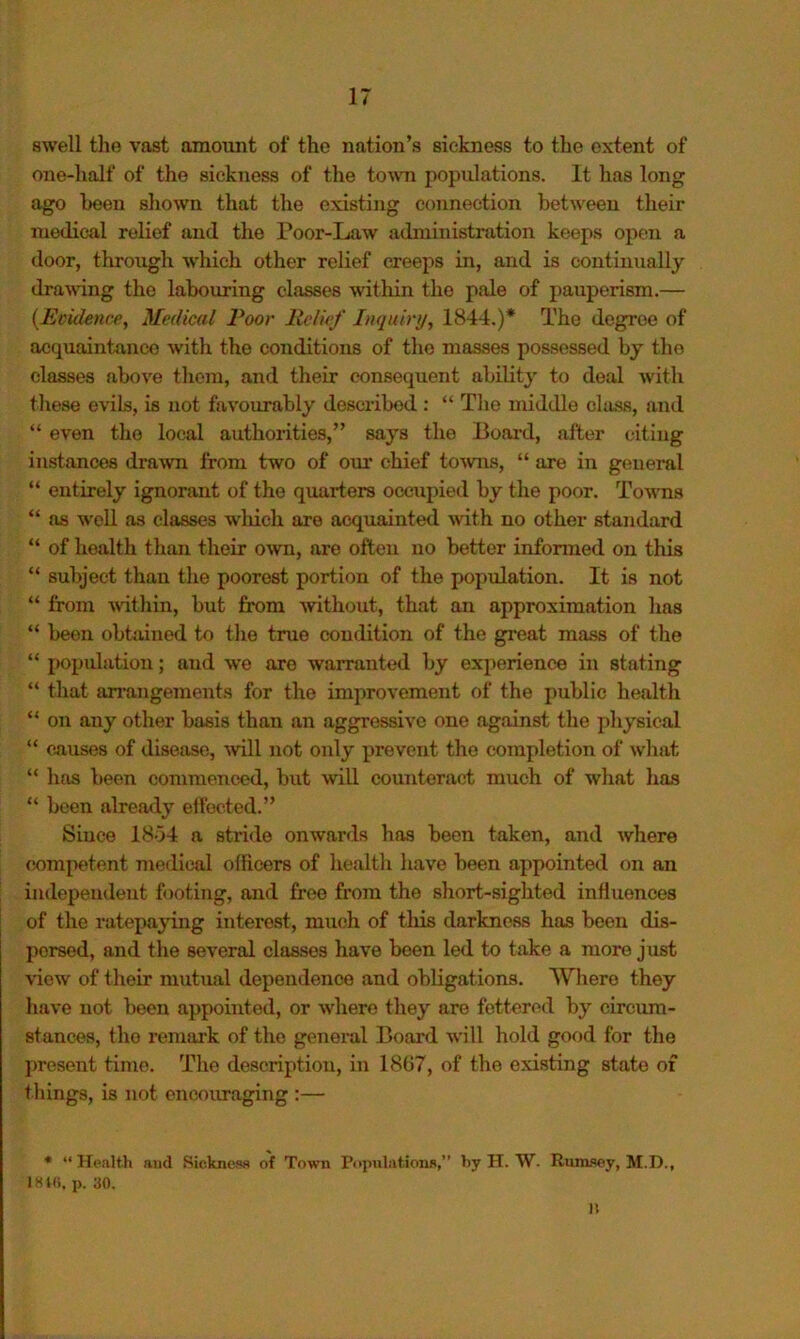 swell the vast amount of the nation’s sickness to the extent of one-half of the sickness of the to'W’n populations. It has long ago been shown that the existing connection between their medical relief and the Poor-Law administration keeps open a door, through which other relief creeps in, and is continually drawing the labouring classes within the pale of pauperism.— {Ecideme, Medical Poor Relief Inquiry, 1844.)* The degree of acquaintance with the conditions of the masses possessed by the classes above them, and their consequent ability to deal with these evils, is not favourably described : “ The middle class, and “ even the local authorities,” says the Board, after citing instances drawn from two of om* chief to-wiis, “ are in general “ entirely ignorant of the quarters occupied by the poor. Towms “ as w'ell as classes wliich are acquainted Avith no other standard “ of health than their own, are often no better informed on this “ subject than the poorest portion of the population. It is not “ from Avithin, but from without, that an approximation has “ been obtained to the true condition of the great mass of the “ i)opulation; and we are warranted by experience in stating “ that arrangements for the improvement of the public health “ on any other basis than an aggressive one against the physical “ causes of disease, ■will not only prevent the completion of what “ has been commenced, but will counteract much of what has “ been already eft'oeted.” Since 18o4 a stride onwards has been taken, and where competent medical officers of health have been appointed on an iudepeudeut f )oting, and free from the short-sighted influences of the ratepajing interest, miich of this darkness has been dis- persed, and the several classes have been led to take a more just view of their m\itual dependence and obligations. Where they have not been appointed, or where they are fettered by circum- stances, the remark of the general Board will hold good for the present time. The description, in 1807, of the existing state of things, is not encouraging :— * “ Health and Sicknew of Town Populations,” by H. W. Rum.s©y, M.D., IHtli, p. 30. n