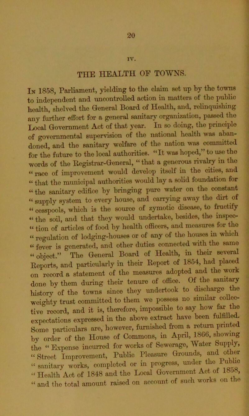 IV. THE HEALTH OF TOWNS. In 1858, Parliament, yielding to the claim Bet up by the towns to independent and uncontrolled action in matters of the public health, shelved the General Board of Health, and, relinquislhng any further effort for a general sanitarj' organization, passed the Local Government Act of that year. In so doing, the principle of governmental supervision of the national health was aban- doned, and the sanitary welfare of the nation was committed for the future to the local authorities. “It was hoped,” to use the words of the Begistrar-General, “that a generous rival^ in the “ race of improvement would develop itself in the cities, and “ that the municipal authorities would lay a solid foundation for “ the sanitary edifice by bringing pure water on the constant “ supply system to every house, and carrying away the dirt of “ cesspools, which is the source of zymotic disease, to ^ctify “ the soil, and that they would undertake, besides, the inspeo- “ tion of articles of food by health officers, and measures for the “ regulation of lodging-houses or of any of the hoiises in which “ fever is generated, and other duties connected ^vith the same “object.” The General Board of Health, in their several Beports, and particularly in their Eeport of 1854, had placed on record a statement of the measures adopted and the work done by them during their tenure of office. Of the sanit^y history of the towns since they undertook to (^charge tlie weighty trust committed to them we possess no similar coll(^- tive record, and it is, therefore, impossible to expectations expressed in the above extract have been fulfiUed. Some particulars are, however, furnished from a return pnnted by order of the House of Commons, in April, 18G6, shomng the “ Expense incurred for works of Sewerage, Water Supply, “ Street Improvement, Public Pleasure Grounds, and other “ sanitary works, completed or in progress, under ^ ™ “ Health Act of 1848 and the Local Government Act oi l»o«, “ and tlie total amount raised on account of such works on the