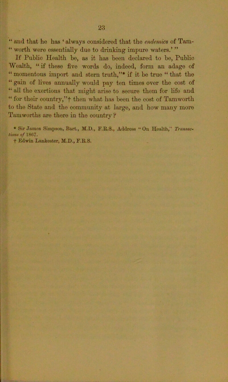 “ ajul tliat he has ‘ always considered that the endemics of Tam- “ worth were essentially due to drinking impure waters.’ ” If Public Health be, as it has been declared to bo, Public Wealth, “ if these five words do, indeed, form an adage of “ momentous import and stem truth,”* if it be true “ that the “ gain of lives annually would pay ten times over the cost of “ all the exertions that might arise to secure them for life and “ for their country, ”f then what has been the cost of Tam worth to the State and the commimity at large, and how many more Tamworths are there in the country ? * Sir Jamea Simpson, Bart., M.D., F.R.S., Address “ On Health,” Transac- ti<ms of 1867. t Edwin Lankester, M.D., F.R.S.