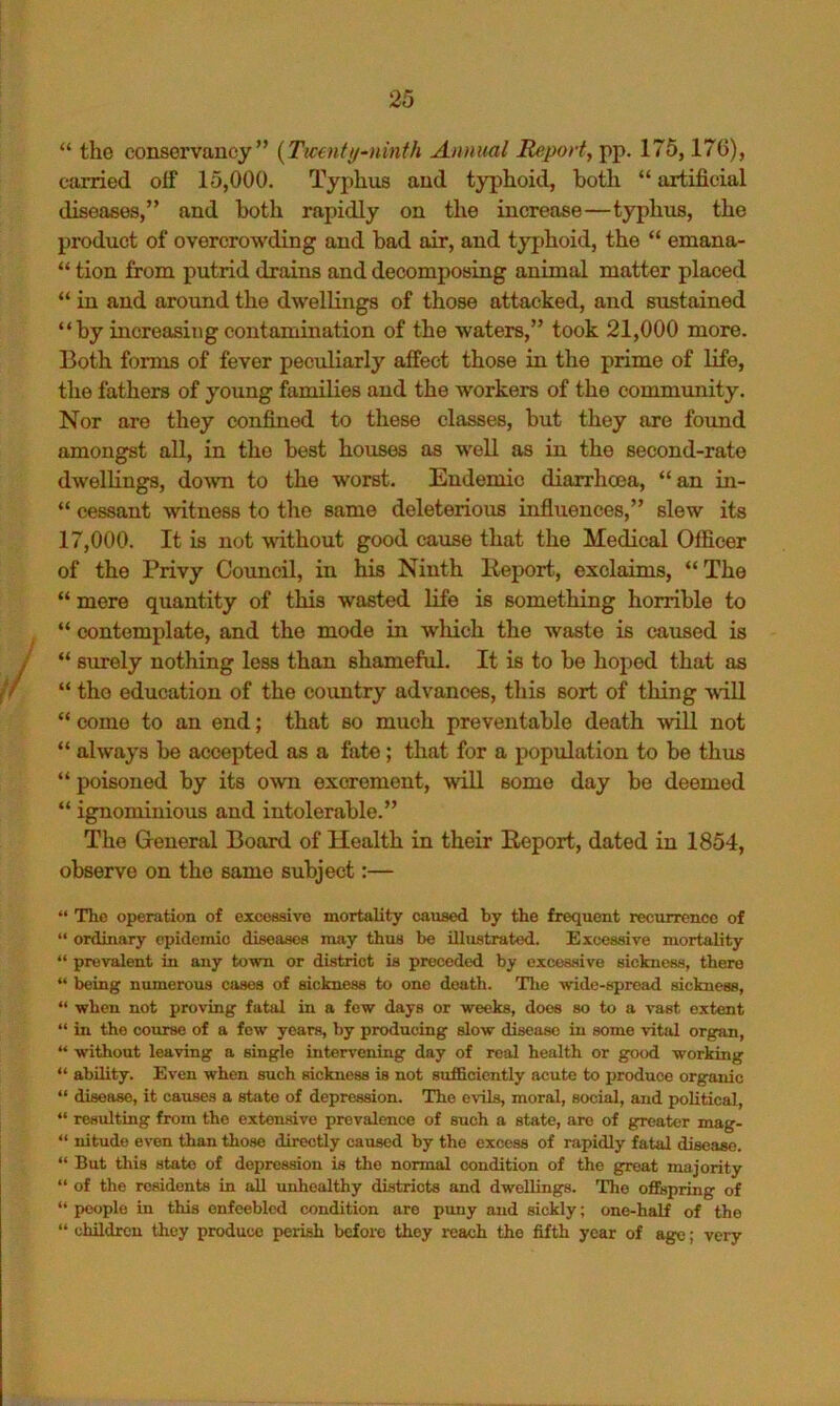 “ the conservancy” [Ticenttf~ninth Annual Report, pp. 175,176), carried off 15,000. Typhus and typhoid, both “ artificial diseases,” and both rapidly on the increase—typhus, the product of overcrowding and bad air, and typhoid, the “ emana- “ tion from putrid drains and decomposing animal matter placed “ in and around the dwellings of those attacked, and sustained “by increasing contamination of the waters,” took 21,000 more. Both forms of fever peculiarly affect those in the prime of life, the fathers of young families and the workers of the community. Nor are they confined to these classes, but they are foimd amongst all, in the best houses as well as in the second-rate dwellings, doAvn to the worst. Endemic diarrhoea, “ an in- “ cessant witness to the same deleterious influences,” slew its 17,000. It is not without good caxise that the Medical Officer of the Privy Council, in his Ninth Keport, exclaims, “ The “ mere quantity of this wasted life is something horrible to “ contemplate, and the mode in wliich the waste is caused is “ strrely nothing less than shameful. It is to be hoped that as “ the education of the country advances, this sort of thing will “ come to an end; that so much preventable death will not “ always be accepted as a fate; that for a population to be thus “ poisoned by its o^vn excrement, will some day be deemed “ ignominious and intolerable.” The Greneral Board of Health in their Report, dated in 1854, observe on the same subject:— “ The operation of exceeaivo mortality caused by the frequent recurrence of “ ordinary epidemic diseasoa may thus be illustrated. Excessive mortality “ prevalent in any town or district is preceded by excessive sickness, there “ being numerous cases of sickness to one death. The wide-spread sickness, “ when not proving fatal in a few days or weeks, does so to a vast extent “ in the course of a few years, by producing slow disease in some vital organ, “ without leaving a single intervening day of real health or good working “ ability. Even when such sickness is not sufficiently acute to jiroduce organic “ disease, it causes a state of depression. The evils, moral, social, and political, “ resulting from the extensive prevalence of such a state, are of greater mag- “ nitude even than those directly caused by the excess of rapidly fatal disease. “ But this state of doiiression is the normal condition of the great majority “ of the residents in all unhealthy districts and dwellings. The oflBjpring of “ i>ooplo in this enfeebled condition are puny and sickly; one-half of the “ children they produce perish bcfoi-o they reach the fifth year of age; very