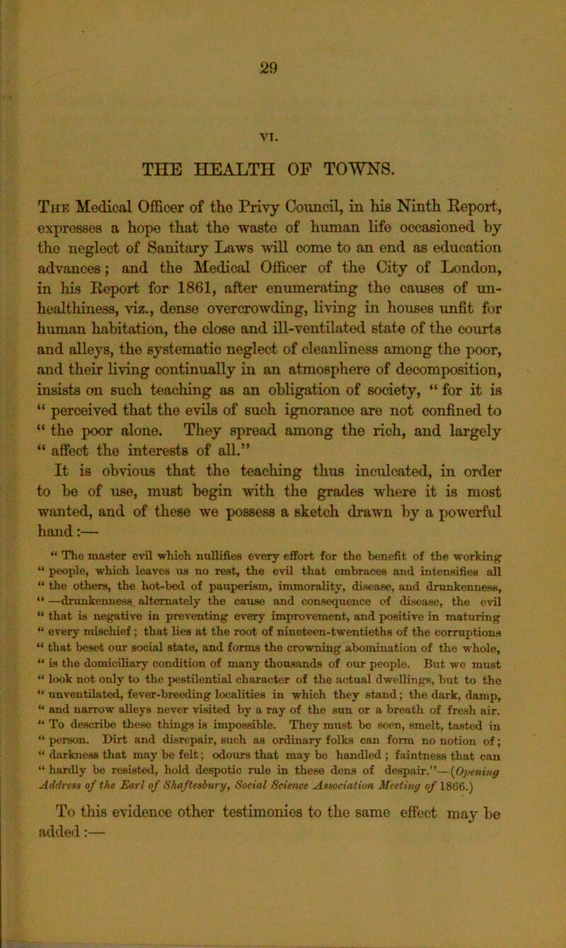 VI. THE HEALTH OF TOWNS. The Medical Officer of the Privy Council, in his Ninth Report., expresses a hope that the waste of human life occasioned by the neglect of Sanitary Laws will come to an end as education advances; and the Medical Officer of the City of London, in his Report for 1861, after enumerating the causes of un- healthiness, ^'iz., dense overcrowding, living in houses unfit for human habitation, the close and Hi-ventilated state of the courts and alleys, the systematic neglect of cleanliness among the poor, and their living continually in an atmosphere of decomposition, insists on such teaching as an obligation of society, “ for it is “ perceived that the evils of such ignorance are not confined to “ the poor alone. They spread among the rich, and largely “ affect the interests of all.” It is obvious that the teaching thus inculcated, in order to be of use, must begin with the grades where it is most wanted, and of these we possess a sketch drawn by a j>owerful hand:— “ The master evil ■which nullifies every efFort for the benefit of the working “ people, which leaves us no rest, the evil that embraces and intensifies all “ the others, the hot-bed of pauperism, immorality, disease, and drunkenness, “ —drunkenness alternately the cause and consequence of disease, the evil “ that is negative in preventing every improvement, and positive in maturing “ every mischief; that lies at the root of nineteen-twentieths of the corruptions “ that beset our social state, and forms the cro'wning abomination of the whole, “ is the domicUiary condition of many thousands of our people. But we must “ look not only to the pestilential character of the actual dwellings, but to the “ unventilatod, fever-breeding localities in which they stand; the dark, damp, “ and narrow alleys never ■visited by a ray of the sun or a breath of fresh air. “ To describe these things is impossible. They must be seen, smelt, tasted in “ person. Dirt and disrepair, such as ordinary folks can form no notion of; “ darkness that may be felt; odours that may bo handled ; faintness that can “ hardly bo resisted, hold despotic rule in these dens of despair.”—{0}>ening Address of the Earl of Shaftesbury, Social Science Association Meeting of 18ti6.) To tliis evidence other testimonies to the same effect may be added:—