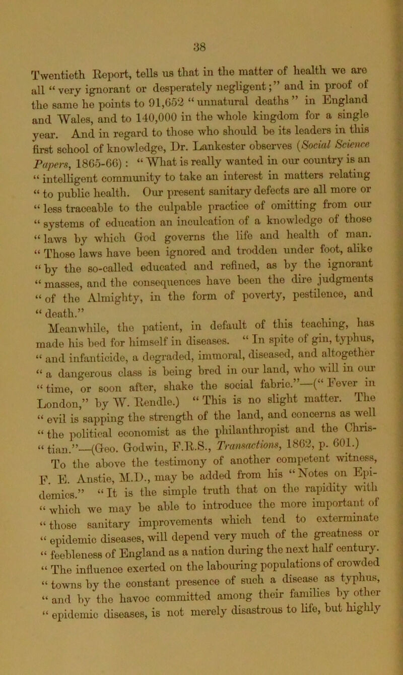 ull “very ignorant or desperately negligent;” and in proof of the same he points to 91,052 “ unnatural deaths ” in England and Wales, and to 140,000 in tlie whole kingdom for a single year. And in regard to those who should be its leaders in this first school of knowledge, I3r. Lankester observes {Social Science Papers, 18G5-0G): “ Wliat is really wanted in oiir country is an “ intelligent community to take an interest in matters relating “ to public healtli. Our present sanitary defects are all more or “ less traceable to the culpable practice of omitting from our “ systems of education an inculcation of a knowledge of those “ laws by which Ood governs the life and liealth of man. “ Those laws have been ignored and trodden under foot, alike “by the so-called educated and refined, as by the ignorant “ masses, and the consequences have been the dire judgments “of the Almighty, in the form of poverty, pestilence, and “ death.” Meanwhile, the patient, in default of this teaching, has made his bed for himself in diseases. “ In spite of gin, typhus, “ and infanticide, a degraded, immoral, diseased, and altogether “ a dangerous class is being bred in om* land, who will in om- “time, or soon after, shako the social fabric.”—(“ Fever in London,” by AV. Rendle.) “ This is no slight matter. Tlie “ evil is sapping the strength of the land, and concerns as w'ell “ the political economist as the philanthropist and the Cliris- “ tian.”—(Greo. Godwin, F.R.S., Transactions, 18G2, p. 601.) To the above the testimony of another competent ^vitness, F. E. Anstie, M.D., may be added from his “Notes on Epi- demics ” “ It is the simple truth that on the rapidity with “ which we may be able to introduce the more important of “those sanitary improvements which tend to exterminate “ epidemic diseases, will depend very much of the greatness or “ feebleness of England as a nation during the next half century. “ The influence exerted on the labouring populations of crowded “ towns by the constant presence of such a disease as typhus, “ and by the havoc committed among their families by other “ epidemic diseases, is not merely disastrous to life, ut g i ,y