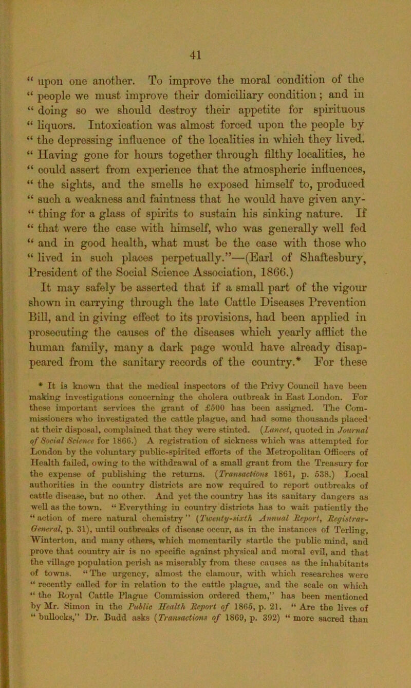 “ upon one another. To improve the moral condition of the “ people we must improve their domiciliary condition; and in “ doing BO we should destroy their appetite for spirituous “ liquors. Intoxication was almost forced upon the people by “ the depressing influence of the localities in which they lived. “ Having gone for hours together through filthy localities, he “ could assort from experience that the atmospheric influences, “ the sights, and the smells he exposed himself to, produced “ such a weakness and faintness that he would have given an}^- “ thing for a glass of spirits to sustain his sinking nature. If “ that were the case with himself, who was generally well fed “ and in good health, what must be the case with those who “ lived in such places perpetually.”—(Earl of Shaftesbury, President of tlve Social Science Association, 1866.) It may safely be asserted that if a small part of the vigour shown in carrying through the late Cattle Diseases Prevention Bill, and in giving effect to its provisions, had been applied in prosecutiiig the causes of the diseases which yearly afflict the human family, many a dark page woxdd have already disap- peared from the sanitary records of the coimtry.* For these • It is known that tlio medical inspectors of the Privy Ck)uneil have been making investigations concerning the cholera outbreak in East London. For these important services the grant of £500 luis been assigned. Tlie Com- missioners who investigated the cattle plague, and had some thousands placed at their disposal, complained that they were stinted. {^Lancet, quoted in Journal of Social Science for 18G6.) A registration of sickness which was attempted for London by the voluntary public-spirited efforts of the Metropolitan Officers of Health failed, owing to the withdrawal of a small grant from the Treasury for the expense of publishing the returns. {Transactions 1861, p. 638.) Local authorities in the country districts are now required to report outbreaks of cattle disea.se, but no other. And yet the coimtry has its sanitary dangers as well as the town. “ Everything in country districts has to wait patiently the “action of mere natural chemistry” (Twenty-sixth Annual Report, Registrar- General, p. 31), until outbreaks of disease occur, as in the instances of Terling, Winterton, and many others, which momentarily startle the public mind, and prove that country air is no specific against physical and moral evd, and that the village population perish as miserably from these causes as the inhabiUints of towns. “ The urgency, almost the clamour, with which researches were “ recently called for in relation to the cattle plague, and the scale on which “ the Royal Cattle Plague Commission ordered them,” has heen mentioned by Mr. Simon in the Public Health Report of 1866, p. 21. “ Are the lives of “ bullocks,” Dr. Budd asks (Tramactions of 1869, p. 392) “ more sacred than