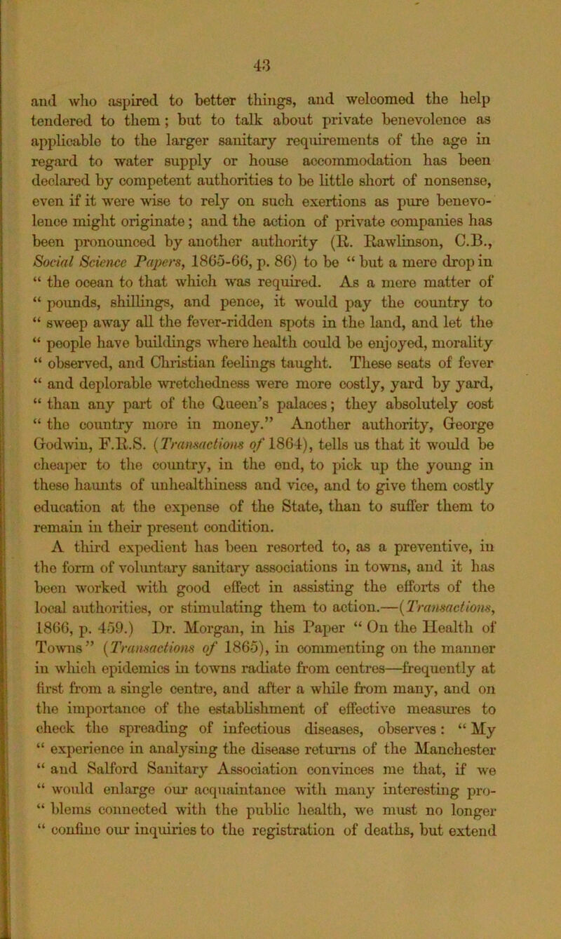 and wlio aspired to better tilings, and welcomed the help tendered to them; but to talk about private benevolence as applicable to the larger sanitary requirements of the age in regard to water supply or house accommodation has been declared by competent authorities to be little short of nonsense, even if it were wise to rely on such exertions as pure benevo- lence might originate; and the action of private companies has been pronounced by another authority (R. Rawlinson, C.B., Social Science Papers, 1865-6G, p. 8G) to be “ but a mere drop in “ the ocean to that which was required. As a more matter of “ pounds, shillings, and pence, it would pay the country to “ sweep away all the fever-ridden spots in the land, and let the “ people have buildings Avhere health could be enjoyed, morality “ observed, and Christian feelings taught. These seats of fever “ and deplorable wretchedness were more costly, yard by yard, “ than any part of the Queen’s palaces; they absolutely cost “ the country more in money.” Another authority, George God\vin, F.Il.S. {Transactions of 1864), tells us that it would be cheaper to the coimtry, in the end, to pick up the young in these haunts of unhealthiuess and vice, and to give them costly education at the expense of the State, than to suffer them to remain in their present condition. A third expedient has been resorted to, as a preventive, in the form of voluntary sanitary associations in towns, aiid it has been worked with good effect in assisting the efforts of the local authoiities, or stimulating them to action.—{Transactions, 18GG, p. 459.) Dr. Morgan, in his Paper “ On the Health of Towns” {Transactions of 1865), in commenting on the manner in which epidemics in towns radiate from centres—frequently at first from a single centre, and after a wliile from many, and on the importance of the establishment of effective measm’es to check the spreading of infectious diseases, observes: “ My “ experience in analysing the disease returns of the Manchester “ and Salford Sanitary Association convinces me that, if we “ w'ould enlarge our acquaintance with many interesting pro- “ blems connected with the public health, we mmt no longer “ confine our inquiries to the registration of deaths, but extend