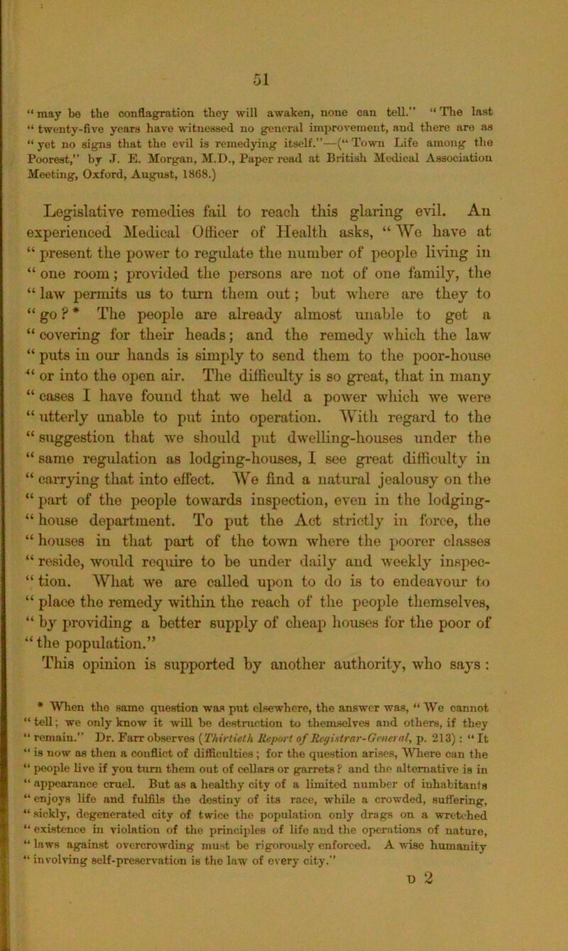 “ may be the conflagration they will awaken, none can tell.” “ Tlie last “ twenty-five years have witnessed no general improvement, and there are as “yet no signs that the evil is remedying itself.—(“Town Life among the Poorest,” by J. E. Morgan, M.D., Paper reatl at Britisli Medical Association Meeting, Oxford, August, 1868.) Legislative remedies fail to reach this glaring evil. An experienced Medical Officer of Health asks, “We have at “ present the power to regulate the number of jieople liring in “ one room; provided the persons are not of one family, the “ law permits us to turn them out; hut where are they to “ go ? * The people are already almost unable to got a “ covering for their heads; and the remedy which the law “ puts in our hands is simply to send them to the poor-house “ or into the oijen air. The difficulty is so great, tliat in many “ cases I have found that we held a power which we were “ utterly unable to put into operation. With regard to the “ suggestion that we should put dwelling-houses under the “ same regulation as lodging-houses, I see great difficulty in “ carrying that into effect. We find a natural jealousy on the “ part of the people towards inspection, even in the lodging- “ house department. To put the Act strictly in force, the “ houses in that part of the town where the poorer classes “ reside, would require to be under daily and weekly inspec- “ tiou. What we are called upon to do is to endeavour to “ place the remedy within the reach of the people themselves, “ bj-^ providing a better supply of cheap houses for the poor of “ the population.” This opinion is supported by another authority, who saj-s : • When the same question was put elsewhere, the answer was, “ AVe cannot “ tell; we only know it will bo destruction to themselves and others, if they “ renmiu.” Dr. Farr observes {^Thirtieth Report of Registrar-General, p. 213) : “ It “ is now as then a conflict of difficulties; for the question arises, AVhere can the “ people live if you turn them out of ceUars or garrets ? and the alternative is in “ appearance cruel. But as a healthy city of a limited number of inhabitants “ enjoys life and fulfils the destiny of its race, while a crowded, sutfering, “ sickly, degenerated city of twice the population only drags on a wrtb-h^ “ existence in violation of the principles of life and the opcnitions of nature, “ laws against overcrowding must be rigorou.sly enforced. A wise humanity “ involving self-preservation is the law of every city.” T) 2