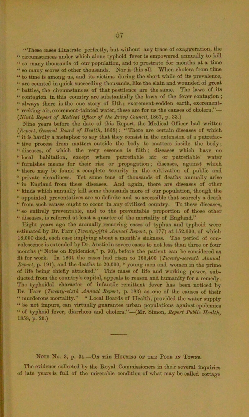 “ Theao cases illustrate perfcctlj’, but without any trace of cxug-geration, the “ circumstances under which alone typhoid fever is empowered annually to kill “ so many thousands of our population, and to prostrate for months at a time “ so many scores of other thousands. Nor is this all. When cholera from time “ to time is among us, and its victims during the short while of its prevalence, “ are counted in quick succeeding thousands, like the slain and wounded of great “ battles, the circumstances of tliat pestilence are the same. The laws of its contagion in this country are substantially the laws of the fever contagion ; “always there is the one story of filth; excrement-sodden earth, excrement- “ reeking air, excrement-tainted water, these are for us the causes of cholera.”— {Xinlh Report of Medical Officer of the li-ivy Council, 1867, p. 33.) Nine years before the date of this Report, the Medical Officer had written {Report, General Board of Ilealth, 1858) : “There are certain diseases of which “ it is hardly a metaphor to say that they consist in the extension of a putrcfac- “ live process from matters outside the body to matters inside the body; “ diseases, of which the very essence is filth; diseases wliich have no “ local habitation, except where putrefiable air or putrefiable water “ furnishes means for their rise or propagation; diseases, against which “ there may bo found a complete security in the cultivation of public and “ private cleanlineas. Yet some tens of thousands of deaths annually arise “ in England from these diseases. And again, there are diseases of other “ kinds which annually kill some thousands more of our population, though the “ appointed preventatives are so definite and so accessible that scarcely a death “ from such cau-ses ought to occur in any civilized country. To these diseases, “ so entirely preventable, and to the preventable proportion of those other “ diseases, is referred at least a quarter of the mortality of England.” Eight years ago the annually recurring cases of typhus and typhoid wore estimated by Dr. Farr {TwaUy-Jifth Annual Report, p. 177) at 162,600, of which 18,000 died, each case implying about a month’s sickness. Tlie period of con- valescence is extended by Dr. Anstio in severe cases to not loss than three or four mouths (“Notes on Epidemics,” p. 90), before the patient can be considered as tit for work. In 1861 the cases had risen to 165,400 {Twenty-aeventh Annual Report, p. 191), and the deaths to 20,000, “ young men and women in the prime of life being chiefly attacked.” This mass of life and working power, sub- ducted from the coimtry's capital, appeals to reason and humanity for a remedy. The tj-phoidal character of infantile remittent fever has been noticed by Dr. Farr {Twenty-sixth Annual Report, p. 183) as one of tlie catises of their “ murderous mortality.” “ Local Boards of Health, provided the water supply “ bo not impure, can virtually guarantee urban populations against epidemics “ of typhoid fever, diarrhoea and cholera.”—(Mr. Simon, Report Rublic Ilealth, 1858, p. 20.) Note No. 3, p. 34.—On the Hottsinq op the Poob in Towns. The evidence collected by the Royal Commissioners in their several inquiries of late years is full of the misenible condition of what may be called cottage