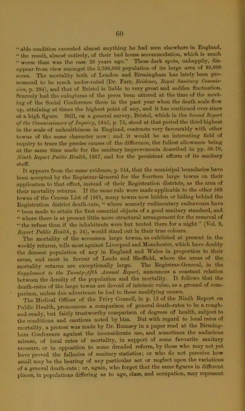 GO “ able condition oxcoeded almoHt anytlurif? ho had seen elsewhere in England, “ the result, almost entirely, of their bad house accommodation, which is much “ worse than was the case 20 years ago.” These dark spots, imhappily, dis- appear from view amongst the 3,200,000 population of its largo area of 80,000 acres. Tlio mortality both of London and Birmingham has lately been prf)- uounced to be much under-rated (Dr. Farr, Evidence, Royal Ranitary Commis- sion, p. 281), and that of Bristol is liable to very great and sudden fluctuation. Scarcely had the eulogiums of the press been uttered at the time of the meet- ing of the Social Conference there in the past year when the death scale flew up, attaining at times the highest point of any, and it has continued ever since at a high figure. Still, on a general survey, Bristol, which in the iSeeond Report o f the. Commissioners of Inquiry, 184o, p. 75, stood at that period the third highest in the scale of unhealthiness in England, contrasts very favourably with other towns of the same character now; and it would be an interesting field of inquiry to trace the precise causes of the difference, the fullest allowance being at the same time made for the sanitary improvements described in pp. 68-70, Ninth Report Ruolic Health, 1867, and for the persistent efforts of its sanitary staff. It appears from the same evidence, p. 214, that the municipal boundaries have been accepted by the Registrar-Ueneral for the fourteen large towns on their application to that effect, instead of their Registration districts, as the area of their mortality rctiiriis. If the same rule were made applicable to the other 680 towns of the Census List of 1861, many towns now hidden or hiding behind the Registration district death-rate, “ where scarcely rudimentary endeavours have “ b«>en made to attain the first essential objects of a good sanitary standard, and “ where there is at present little more structural ai-rangement for the removal of ” the refuse than if the inhabitants were but tented there for a night ” (Vol. 9, Report Rnblic Health, p. 34), would stand out in their true colours. Tlie mortality of the seventeen large towns, as exhibited at present in the weekly returns, tells most agjiiimt Livei-pool and Manchester, which have doubly the densest population of any in England and Wales in proportion to their areas, and most in favour of Leeds and Sheffield, where the areas of the mortality returns are exceptionally largo. llie Rcgistrar-Gksneral, in the Supplement to the Twenty-ffth Annual Report, annoimces a constant relation between the density of the population and the mortality. It follows that the death-rates of the large towns are devoid of intrin-sic value, as a ground of com- parison, unle.ss duo advertence be had to these modifying causes. The Medical Officer of the Privy Council, in p. 13 of the Ninth Report on Public Health, pronounces a comparison of general death-rates to be a rough- and-ready, but fairly trustworthy comparison of degrees of health, subject to the conditions and cautions noted by him. But with regard to local rates of mortality, a protest was made by Dr. Rumsey in a paper read at the Birming- ham Conference against the inconsiderate use, and sometimes the audacious misuse, of local rates of mortality, in support of some favourite sanitary measure, or in opposition to some dreaded reform, by those who may not yet have proved the fallacies of sanitary statistics; or who do not perceive how small may be the bearing of any particular act or neglect upon the variations of a general death-rate ; or, again, who forget that the same figures in different places, in populations differing as to age, class, and occupation, may represent