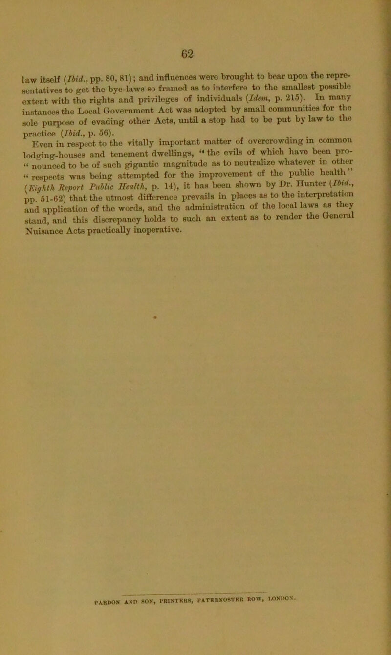 law itself {Ibid., pp. 80, 81); and influences were brought to bear upon the repre- sentatives to get the bye-laws so framed as to interfere to the smallest possible extent with the rights and privileges of individuals {Idem, p. 215). In many instances the Local Government Act was adopted by small communities for the sole purpose of evading other Acte, until a stop had to be put by law to the practice {Ibid., p. 66). Even in respect to the vitally imiwrtant matter of overcrowding in common lodging-houses and tenement dwellings, “ the evils of which have b^n pro- “ nounced to be of such gigantic magnitude as to neutralize whatever in other “ respects was being attempted for the improvement of the public health {Eighth Report I'ublic Health, p. 14), it has been shown by Dr. Hunter {Ibid., pp. 61-62) that the utmost difference prevails in places as to the interpretation and application of the words, and the administration of the local laws as they stiind, and this discrepancy holds to such an extent as to render the General Nuisance Acta practically inoperative. P\RDON AND BOS, PRINTERS, PATRBKOSTRR ROW, UINOON.