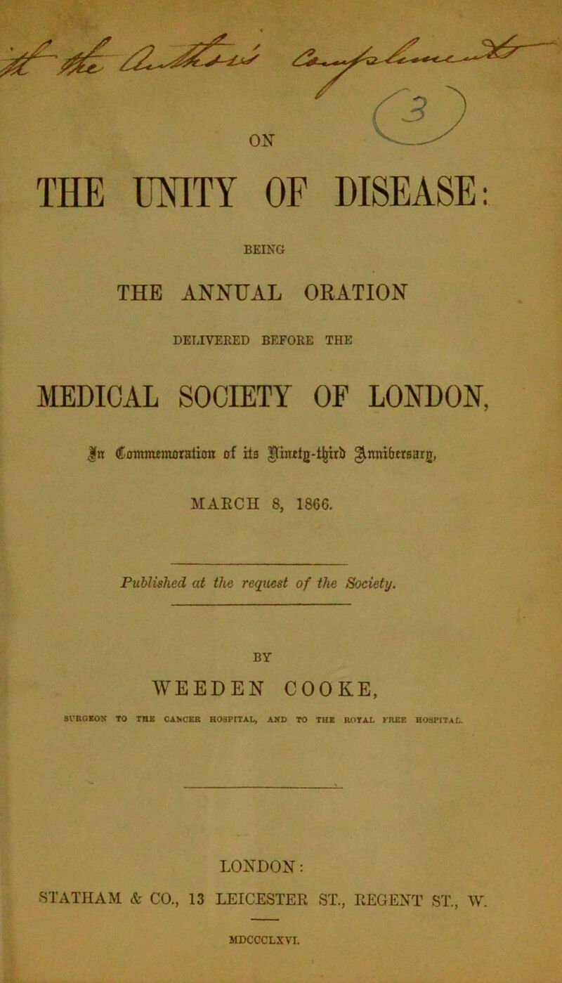 ON ^ ^ THE UNITY OF DISEASE: BEING THE ANNUAL ORATION DELIVERED BEFORE THE MEDICAL SOCIETY OF LONDON, ComnumoratioR of its ^thulg-t^rb ginntbtrsarg, MARCH 8, 1866. Published at the request of the Society. BY WEEDEN COOKE, Sl'BOIOX TO THE Ci.NCEB HOSPITAL, AMD TO THE ROTAL KHEE HOSPITAL. LONDON: STATHAM & CO., 13 LEICESTER ST., REGENT ST., W. MDCCCLXVI.