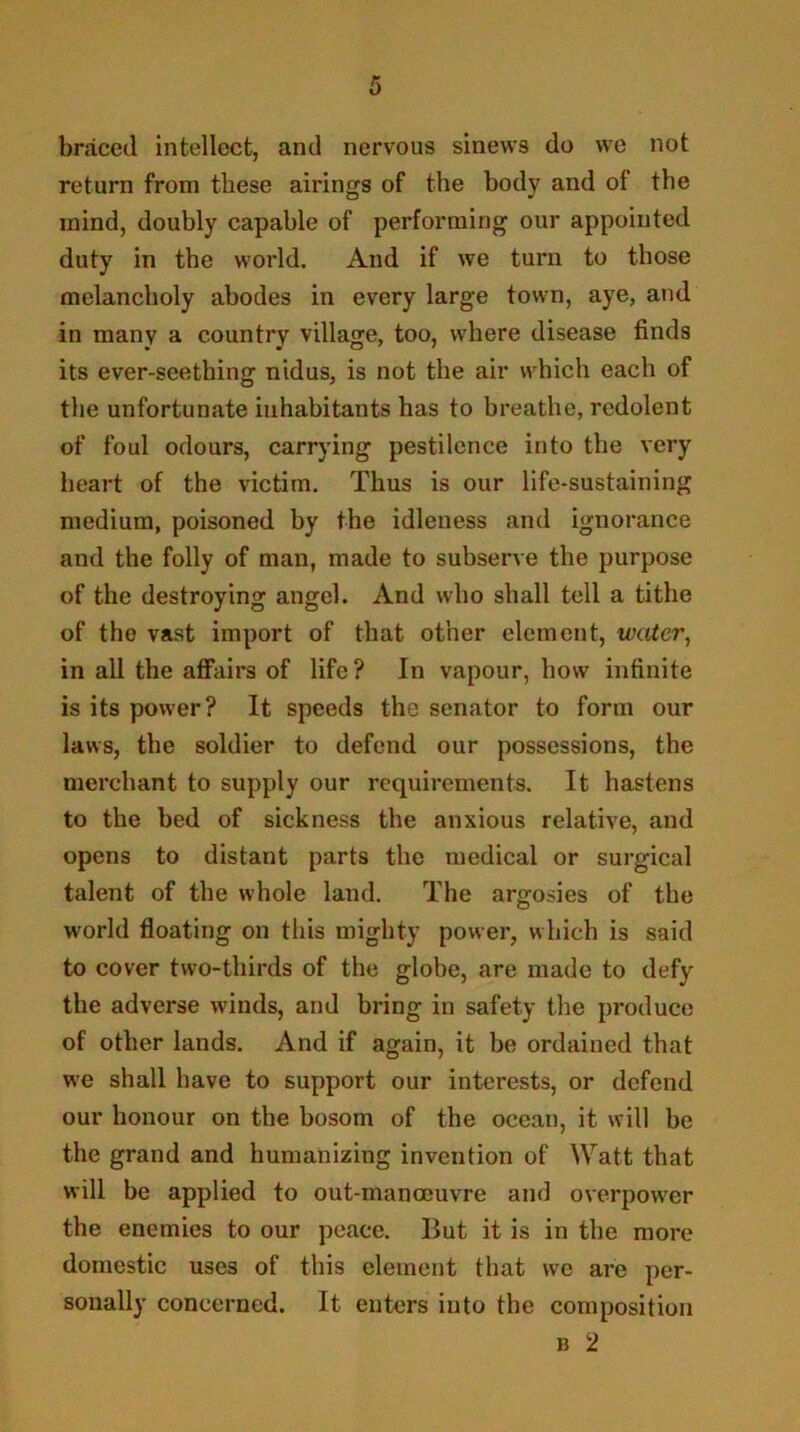 braced intellect, and nervous sinews do we not return from these airings of the body and of the mind, doubly capable of performing our appointed duty in the world. And if we turn to those melancholy abodes in every large town, aye, and in many a country village, too, where disease finds its ever-seething nidus, is not the air which each of the unfortunate inhabitants has to breathe, redolent of foul odours, carrying pestilence into the very heart of the victim. Thus is our life-sustaining medium, poisoned by the idleness and ignorance and the folly of man, made to subserve the purpose of the destroying angel. And who shall tell a tithe of the vast import of that other element, water^ in all the aflfairs of life ? In vapour, how infinite is its power? It speeds the senator to form our laws, the soldier to defend our possessions, the merchant to supply our requirements. It hastens to the bed of sickness the anxious relative, and opens to distant parts the medical or surgical taleiit of the whole land. The argosies of the world floating on this mighty power, which is said to cover two-thirds of the globe, are made to defy the adverse winds, and bring in safety the produce of other lands. And if again, it be ordained that we shall have to support our interests, or defend our honour on the bosom of the ocean, it will be the grand and humanizing invention of Watt that will be applied to out-manocuvre and overpower the enemies to our peace. But it is in the more domestic uses of this element that we are per- sonally concerned. It enters into the composition B 2