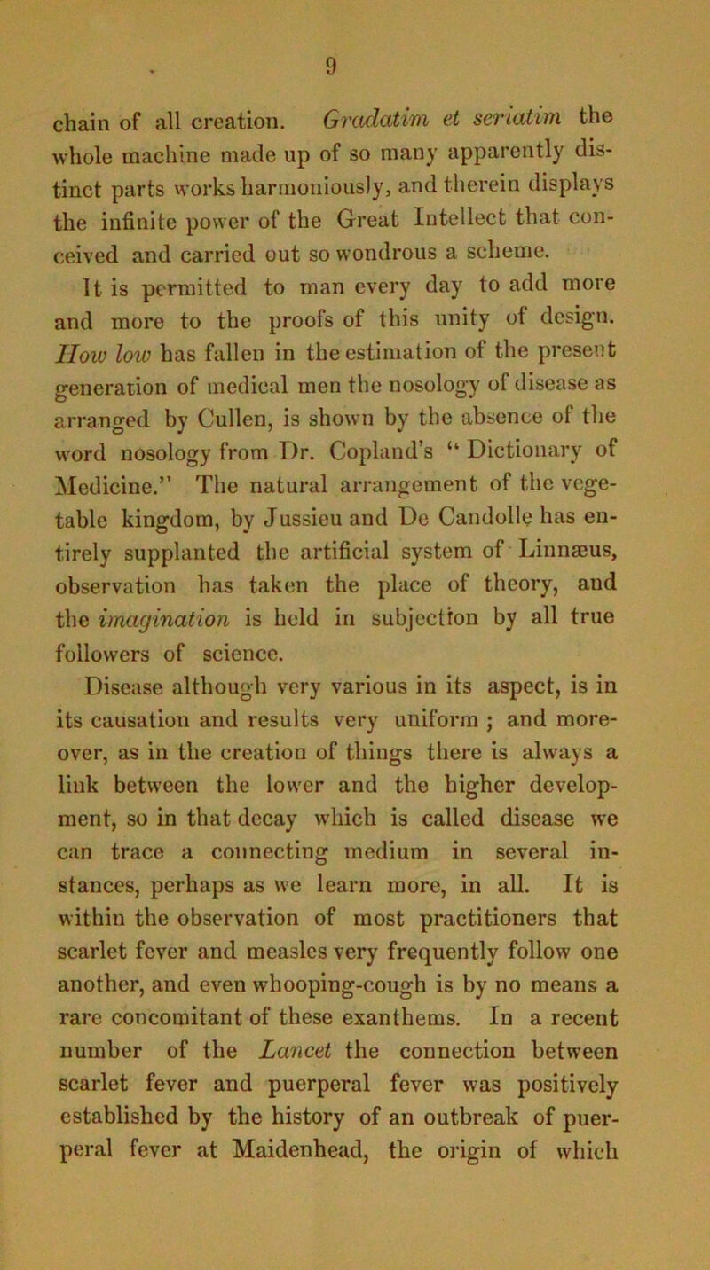 chain of all creation. Gradatim et seriatim the whole machine made up of so many apparently dis- tinct parts works harmoniously, and therein displays the infinite power of the Great Intellect that con- ceived and carried out so wondrous a scheme. It is permitted to man every day to add more and more to the proofs of this unity of design. IIow low has fallen in the estimation of the present generation of medical men the nosology of disease as arranged by Cullen, is shown by the absence of the word nosology from Dr. Copland’s “ Dictionary of Medicine.” The natural arrangement of the vege- table kingdom, by Jussieu and De Candolle has en- tirely supplanted the artificial system of Linnmus, observation has taken the place of theory, and the imagination is held in subjection by all true followers of science. Disease although very various in its aspect, is in its causation and results very uniform ; and more- over, as in the creation of things there is always a link between the low-er and the higher develop- ment, so in that decay which is called disease we can trace a connecting medium in several in- stances, perhaps as we learn more, in all. It is within the observation of most practitioners that scarlet fever and measles very frequently follow one another, and even whooping-cough is by no means a rare concomitant of these exanthems. In a recent number of the Lancet the connection between scarlet fever and puerperal fever was positively established by the history of an outbreak of puer- peral fever at Maidenhead, the oidgin of which