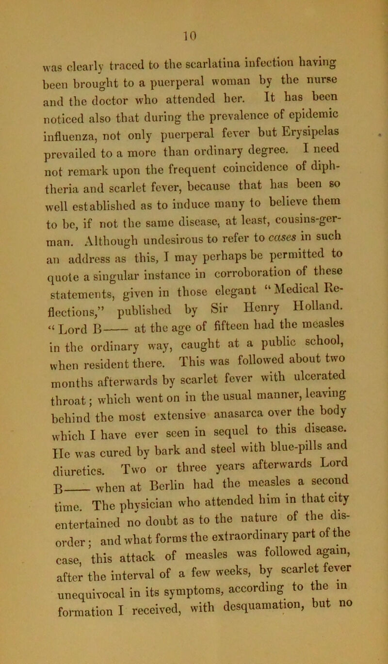 was clearly traced to the scarlatina infection having been brought to a puerperal woman by the nurse and the doctor who attended her. It has been noticed also that during the prevalence of epidemic influenza, not only puerperal fever but Erysipelas prevailed to a more than ordinary degree. I need not remark upon the frequent coincidence of diph- theria and scarlet fever, because that has been so well established as to induce many to believe them to be, if not the same disease, at least, cousins-ger man. Although undesirous to refer to cases in such an address as this, I may perhaps be permitted to quote a singular instance in corroboration of these statements, given in those elegant “ Medical Re- flections/’ published by Sir Henry Holland. “ Lord B at the age of fifteen had the measles in the ordinary way, caught at a public school, when resident there. This was followed about two months afterwards by scarlet fever with ulcerated throat; which went on in the usual manner, leaving behind the most extensive anasarca over the body which I have ever seen in sequel to this disease. He was cured by bark and steel with blue-pills and diuretics. Two or three years afterwards Lord B when at Berlin had the measles a second time The phvsician who attended him in that city entertained no doubt as to the nature of the dis- order ; and what forms the extraordinary part of the case 'this attack of measles was followed again, after the interval of a few weeks, by scarlet fever unequivocal in its symptoms, according to the m formation I received, with desquamation, but no