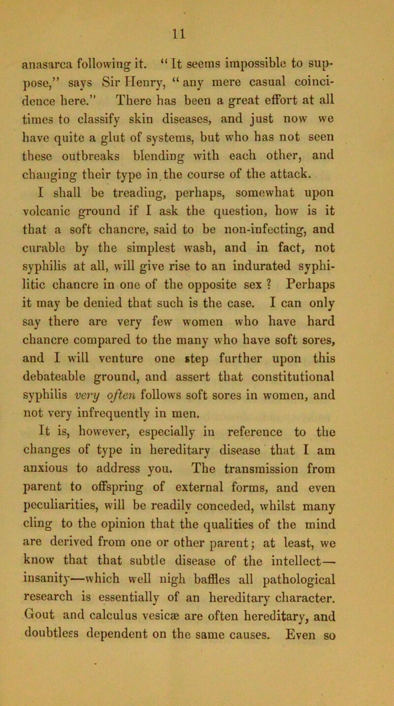 anasarca following it. “ It seems impossible to sup- pose,” says Sir Henry, “ any mere casual coinci- dence here.” There has been a great effort at all times to classify skin diseases, and just now we have quite a glut of systems, but who has not seen these outbreaks blending with each other, and changing their type in the course of the attack. I shall be treading, perhaps, somewhat upon volcanic ground if I ask the question, how is it that a soft chancre, said to be non-infecting, and curable by the simplest wash, and in fact, not syphilis at all, will give rise to an indurated syphi- litic chancre in one of the opposite sex ? Perhaps it may be denied that such is the case. I can only say there are very few women who have hard chancre compared to the many who have soft sores, and I will venture one step further upon this debateable ground, and assert that constitutional syphilis very often follows soft sores in women, and not very infrequently in men. It is, however, especially in reference to the changes of type in hereditary disease that I am anxious to address you. The transmission from parent to offspring of external forms, and even peculiarities, will be readily conceded, whilst many cling to the opinion that the qualities of the mind are derived from one or other parent; at least, we know that that subtle disease of the intellect— insanity—which well nigh baffles all pathological research is essentially of an hereditary character. Gout and calculus vesicae are often hereditary, and doubtless dependent on the same causes. Even so