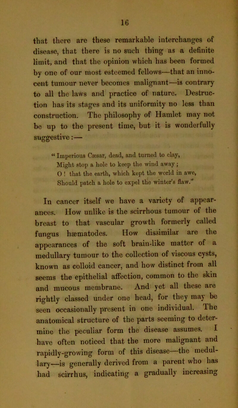 that there are these remarkable interchanges of disease, that there is no such thing as a definite limit, and that the opinion which has been formed by one of our most esteemed fellows—that an inno- cent tumour never becomes malignant—^is contrary to all the laws and practice of nature. Destruc- tion has its stages and its uniformity no less than construction. The philosophy of Hamlet may not be up to the present time, but it is wonderfully suggestive:— “ Imperious Cmsar, dead, and turned to clay, Might stop a hole to keep the wind away; 0 ! that the earth, which kept the world in awe, Should patch a hole to expel the winter’s flaw.” In cancer itself we have a variety of appear- ances. How unlike is the scirrhous tumour of the breast to that vascular growth formerly called funtrus haBmatodes. How dissimilar are the appearances of the soft brain-like matter of a medullary tumour to the collection of viscous cysts, known as colloid cancer, and how distinct from all seems the epithelial affection, common to the skin and mucous membrane. And yet all these are rightly classed under one head, for they may be seen occasionally present in one individual. Ihe anatomical structure of the parts seeming to deter- mine the peculiar form the disease assumes. I have often noticed that the more malignant and rapidly-growing form of this disease the medul- lary—is generally derived from a parent who has had scirrhus, indicating a gradually increasing