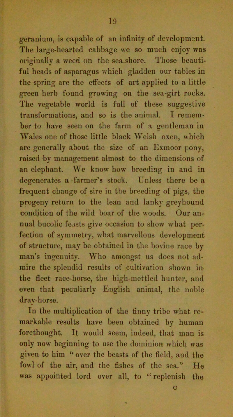 geranium, is capable of an infinity of development. The large-hearted cabbage we so much enjoy was originally a w^eed on the sea.shore. Those beauti- ful heads of asparagus which gladden our tables in the spring arc the effects of art applied to a little green herb found growing on the sea-girt rocks. The vegetable world is full of these suggestive transformations, and so is the animal. I remem- ber to have seen on the farm of a gentleman in Wales one of those little black Welsh oxen, which are generally about the size of an Exmoor pony, raised by management almost to the dimensions of an elephant. We know how breeding in and in degenerates a farmer’s stock. Unless there be a frequent change of sire in the breeding of pigs, the progeny return to the lean and lanky greyhound condition of the wild boar of the woods. Our an- nual bucolic fe.ists give occasion to show what per- fection of symmetry, what marvellous development of structure, may be obtained in the bovine race by man’s ingenuity. Who amongst us does not ad- mire the splendid results of cultivation shown in the fleet race-horse, the high-mettled hunter, and even that peculiarly English animal, the noble dray-horse. In the multiplication of the finny tribe what re- markable results have been obtained by human forethought. It would seem, indeed, that man is only now beginning to use the dominion which was given to him “over the beasts of the field, and the fowl of the air, and the fishes of the sea.” He was appointed lord over all, to “ replenish the c