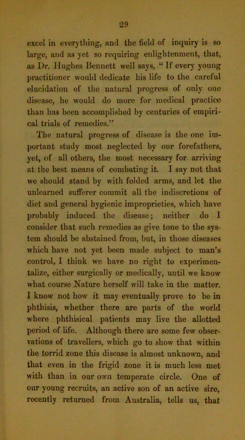 excel in everything, and the field of inquiry is so large, and as yet so requiring enlightenment, that, as Dr. Hughes Bennett well says, “ If every young practitioner would dedicate his life to the careful elucidation of the natural progress of only one disease, he would do more for medical practice than has been accomplished by centuries of empiri- cal trials of remedies,” The natural progress of disease is the one im- portant study most neglected by our forefathers, yet, of all others, the most necessary for arriving at the best means of combating it. I say not that we should stand by with folded arms, and let the unlearned sufferer commit all the indiscretions of diet and general hygienic improprieties, which have probably induced the disease; neither do I consider that such remedies as give tone to the sys- tem should be abstained from, but, in those diseases which have not yet been made subject to man’s control, I think we have no right to experimen- talize, either surgically or medically, until we know what course Nature herself will take in the matter. I know not how it may eventually prove to be in phthisis, whether there are parts of the world where phthisical patients may live the allotted period of life. Although there are some few obser- vations of travellers, which go to show that within the torrid zone this disease is almost unknown, and that even in the frigid zone it is much less met with than in our own temperate circle. One of our young recruits, an active son of an active sire, recently returned from Australia, tells us, that