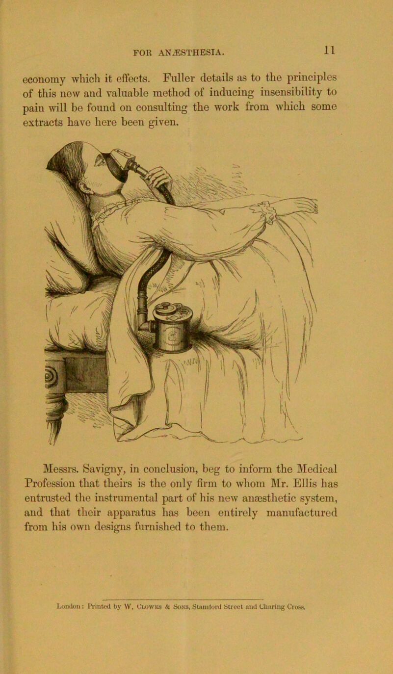 economy which it effects. Fuller details as to the principles of tin's now and valuable method of inducing insensibility to pain will be found on consulting the work from which some extracts have here been given. Messrs. Savigny, in conclusion, beg to inform the Medical Profession that theirs is the only firm to whom Mr. Ellis has entrusted the instrumental part of his new anaesthetic system, and that their apparatus has been entirely manufactured from his own designs furnished to them. London: Printed by W. Ouowks fi Sons, Slumlord Street mid Charing Cross.