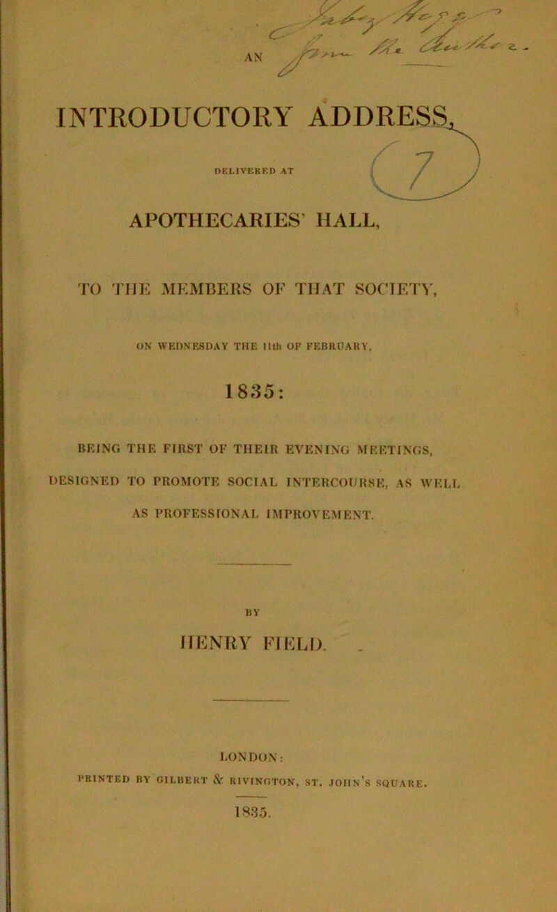 an ^ INTRODUCTORY ADDRESS DELIVERED AT APOTHECARIES’ HALL, TO THE MEMBERS OE THAT SOCIETY, ON WEDNESDAY THE llth OF FEBRUARY, 1835: BRING THE FIRST OF THEIR EVENING MEETINGS, DESIGNED TO PROMOTE SOCIAL INTERCOURSE, AS WELL AS PROFESSIONAL IMPROVEMENT. BY HENRY FIELD. LONDON: PRINTED BY GILBERT & RIVINGTON, ST, JOHN’S SQUARE. <L . 1835.