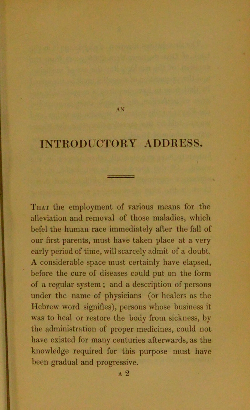 INTRODUCTORY ADDRESS. That the employment of various means for the alleviation and removal of those maladies, which befel the human race immediately after the fall of our first parents, must have taken place at a very early period of time, will scarcely admit of a doubt. A considerable space must certainly have elapsed, before the cure of diseases could put on the form of a regular system ; and a description of persons under the name of physicians (or healers as the Hebrew word signifies), persons whose business it was to heal or restore the body from sickness, by the administration of proper medicines, could not have existed for many centuries afterwards, as the knowledge required for this purpose must have been gradual and progressive. a 2