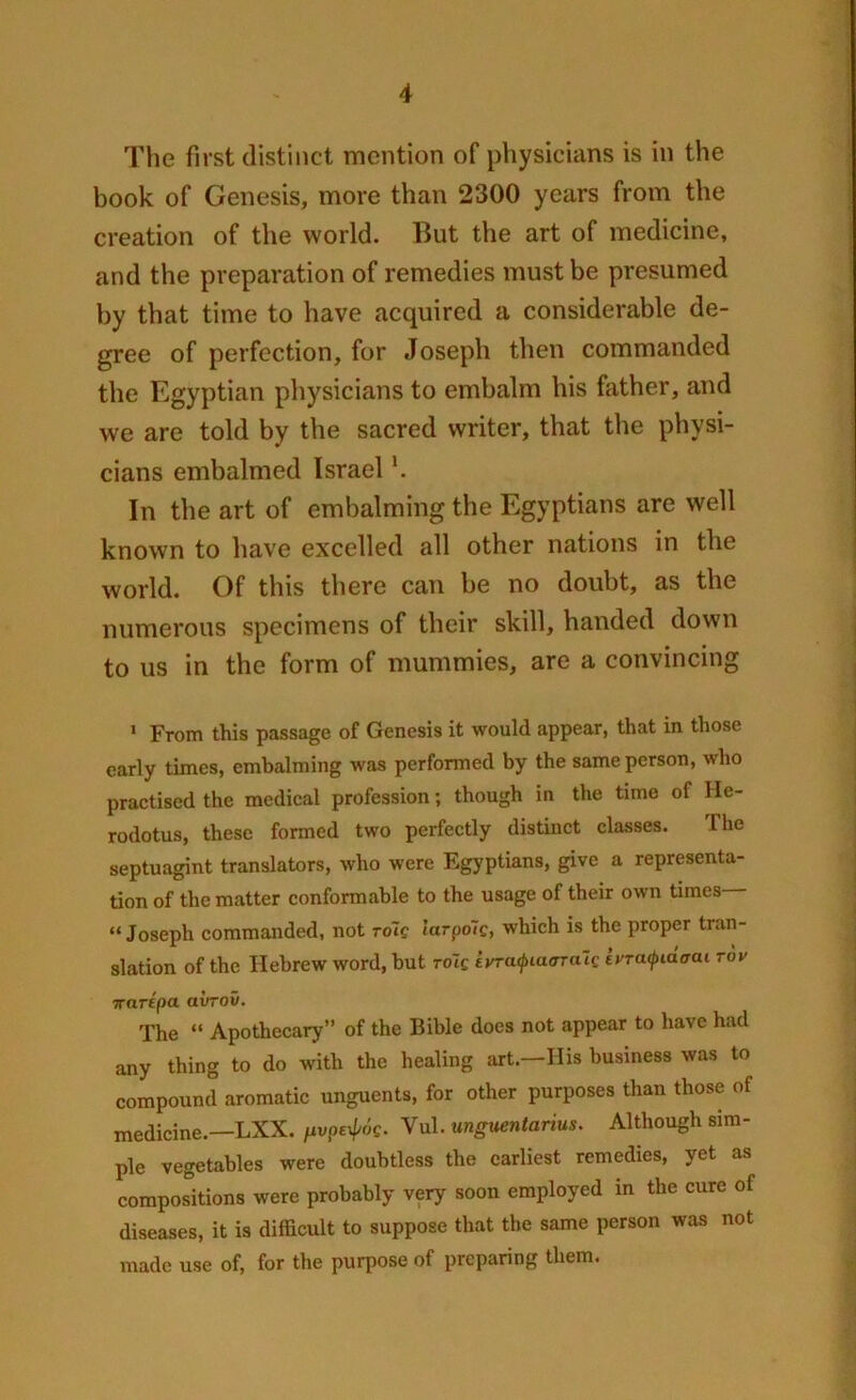 The first distinct mention of physicians is in the book of Genesis, move than 2300 years from the creation of the world. But the art of medicine, and the preparation of remedies must be presumed by that time to have acquired a considerable de- gree of perfection, for Joseph then commanded the Egyptian physicians to embalm his father, and we are told by the sacred writer, that the physi- cians embalmed Israell. In the art of embalming the Egyptians are well known to have excelled all other nations in the world. Of this there can be no doubt, as the numerous specimens of their skill, handed down to us in the form of mummies, are a convincing 1 From this passage of Genesis it would appear, that in those early times, embalming was performed by the same person, who practised the medical profession; though in the time of He- rodotus, these formed two perfectly distinct classes. The septuagint translators, who were Egyptians, give a representa- tion of the matter conformable to the usage of their own times “Joseph commanded, not rote larpolc, which is the proper tran- slation of the Hebrew word, but role ivratpiaaralc ivraifnacrat rav ■Rarepa avrov. The “ Apothecary” of the Bible does not appear to have had any thing to do with the healing art.—His business was to compound aromatic unguents, for other purposes than those of medicine.—LXX. fivpe^oS. Vul. ungaentarius. Although sim- ple vegetables were doubtless the earliest remedies, yet as compositions were probably very soon employed in the cure of diseases, it is difficult to suppose that the same person was not made use of, for the purpose of preparing them.