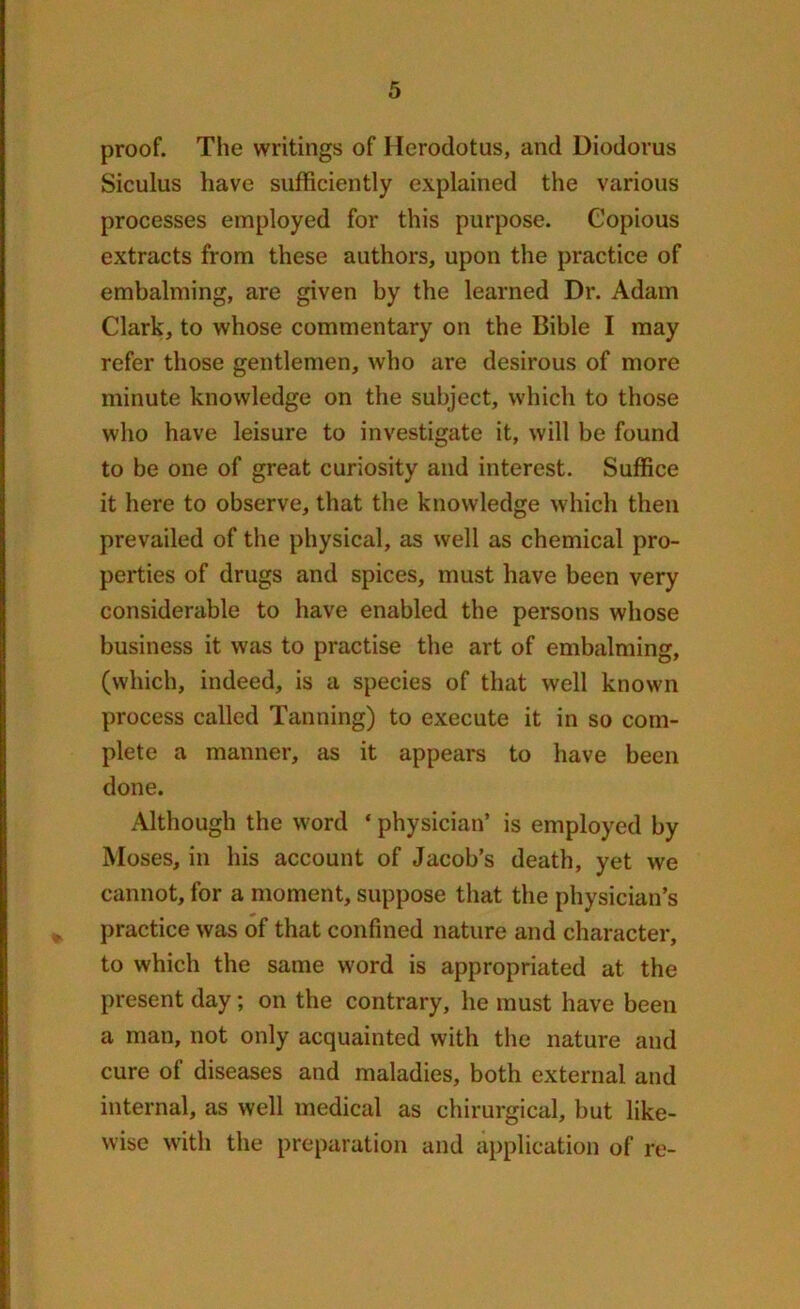 proof. The writings of Herodotus, and Diodorus Siculus have sufficiently explained the various processes employed for this purpose. Copious extracts from these authors, upon the practice of embalming, are given by the learned Dr. Adam Clark, to whose commentary on the Bible I may refer those gentlemen, who are desirous of more minute knowledge on the subject, which to those who have leisure to investigate it, will be found to be one of great curiosity and interest. Suffice it here to observe, that the knowledge which then prevailed of the physical, as well as chemical pro- perties of drugs and spices, must have been very considerable to have enabled the persons whose business it was to practise the art of embalming, (which, indeed, is a species of that well known process called Tanning) to execute it in so com- plete a manner, as it appears to have been done. Although the word ‘ physician’ is employed by Moses, in his account of Jacob’s death, yet we cannot, for a moment, suppose that the physician’s practice was of that confined nature and character, to which the same word is appropriated at the present day; on the contrary, he must have been a man, not only acquainted with the nature and cure of diseases and maladies, both external and internal, as well medical as chirurgical, but like- wise with the preparation and application of re-