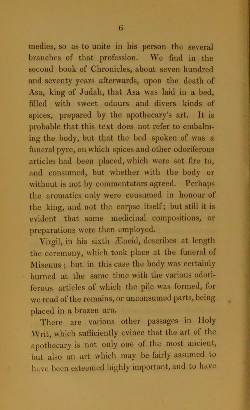 medies, so as to unite in his person the several branches of that profession. We find in the second book of Chronicles, about seven hundred and seventy years afterwards, upon the death of Asa, king of Judah, that Asa was laid in a bed, filled with sweet odours and divers kinds of spices, prepared by the apothecary’s art. It is probable that this text does not refer to embalm- ing the body, but that the bed spoken of was a funeral pyre, on which spices and other odoriferous articles had been placed, which were set fire to, and consumed, but whether with the body or without is not by commentators agreed. Perhaps the aromatics only were consumed in honour of the king, and not the corpse itself; but still it is evident that some medicinal compositions, or preparations were then employed. Virgil, in his sixth vEneid, describes at length the ceremony, which took place at the funeral of Misenus ; but in this case the body was certainly burned at the same time with the various odori- ferous articles of which the pile was formed, for we read of the remains, or unconsumed parts, being placed in a brazen urn. There are various other passages in Holy Writ, which sufficiently evince that the art of the apothecary is not only one of the most ancient, but also an art which may be fairly assumed to have been esteemed highly important, and to have