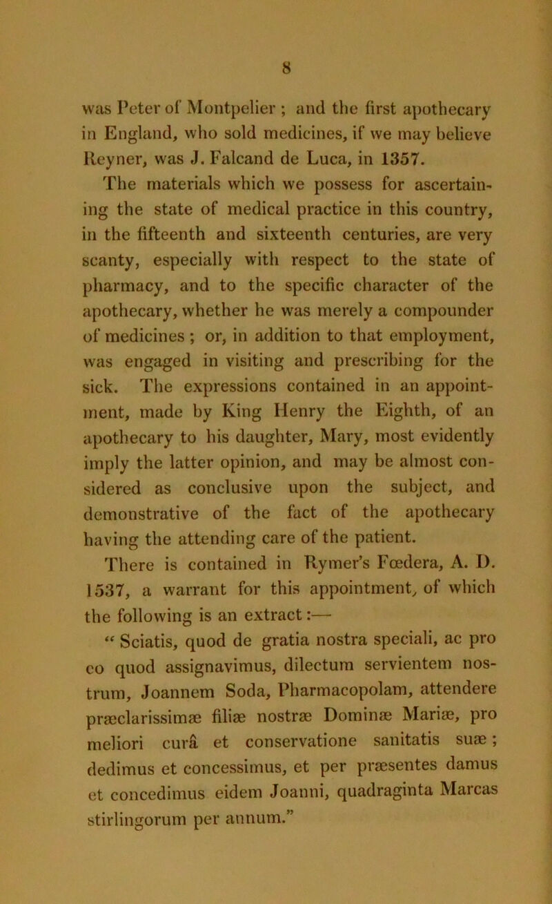 was Peter of Montpelier ; and the first apothecary in England, who sold medicines, if we may believe Reyner, was J. Falcand de Luca, in 1357. The materials which we possess for ascertain- ing the state of medical practice in this country, in the fifteenth and sixteenth centuries, are very scanty, especially with respect to the state of pharmacy, and to the specific character of the apothecary, whether he was merely a compounder of medicines ; or, in addition to that employment, was engaged in visiting and prescribing for the sick. The expressions contained in an appoint- ment, made by King Henry the Eighth, of an apothecary to his daughter, Mary, most evidently imply the latter opinion, and may be almost con- sidered as conclusive upon the subject, and demonstrative of the fact of the apothecary having the attending care of the patient. There is contained in Rymer’s Fcedera, A. I). 1537, a warrant for this appointment, of which the following is an extract:— “ Sciatis, quod de gratia nostra speciali, ac pro co quod assignavimus, dilectum servientem nos- trum, Joannem Soda, Pharmacopolam, attendere praeclarissimae filiae nostrse Dominae Mariae, pro meliori cura et conservatione sanitatis suae; dedimus et concessimus, et per praesentes damus et concedimus eidem Joanni, quadraginta Marcas stirlingorum per annum.”