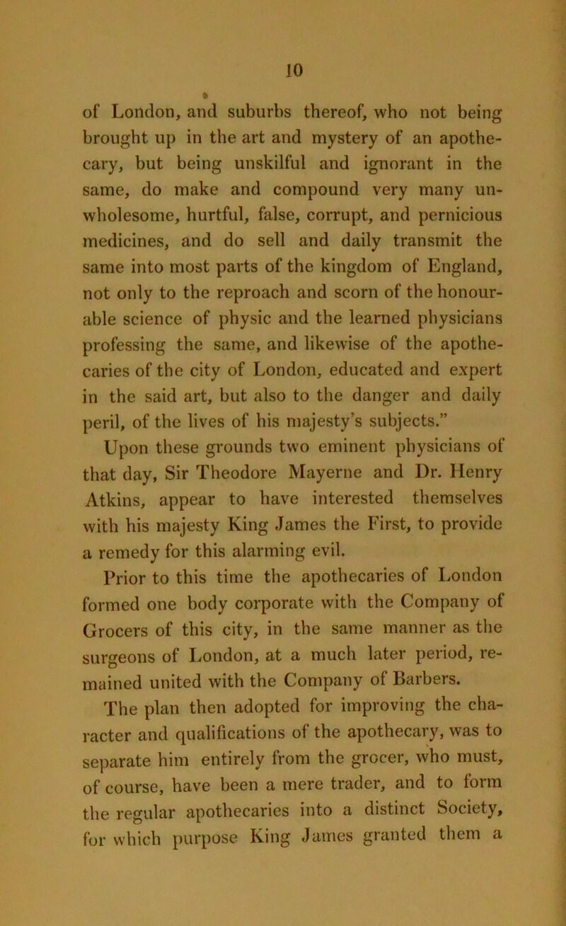 of London, and suburbs thereof, who not being brought up in the art and mystery of an apothe- cary, but being unskilful and ignorant in the same, do make and compound very many un- wholesome, hurtful, false, corrupt, and pernicious medicines, and do sell and daily transmit the same into most parts of the kingdom of England, not only to the reproach and scorn of the honour- able science of physic and the learned physicians professing the same, and likewise of the apothe- caries of the city of London, educated and expert in the said art, but also to the danger and daily peril, of the lives of his majesty’s subjects.” Upon these grounds two eminent physicians of that day, Sir Theodore Mayerne and I)r. Henry Atkins, appear to have interested themselves with his majesty King James the First, to provide a remedy for this alarming evil. Prior to this time the apothecaries of London formed one body corporate with the Company of Grocers of this city, in the same manner as the surgeons of London, at a much later period, re- mained united with the Company of Barbers. The plan then adopted for improving the cha- racter and qualifications of the apothecary, was to separate him entirely from the grocer, who must, of course, have been a mere trader, and to form the regular apothecaries into a distinct Society, for which purpose King James granted them a