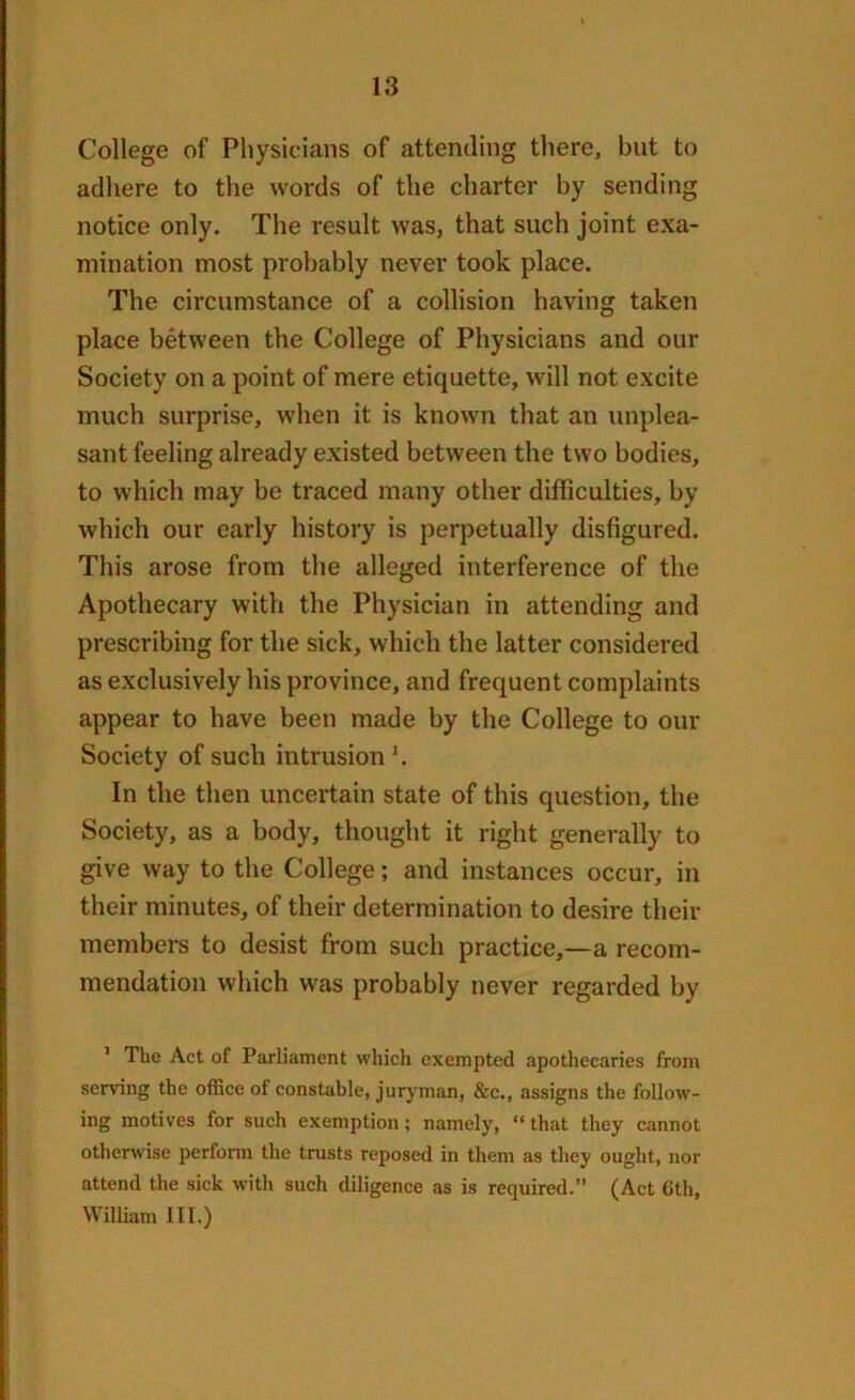 College of Physicians of attending there, but to adhere to the words of the charter by sending notice only. The result was, that such joint exa- mination most probably never took place. The circumstance of a collision having taken place between the College of Physicians and our Society on a point of mere etiquette, will not excite much surprise, when it is known that an unplea- sant feeling already existed between the two bodies, to which may be traced many other difficulties, by which our early history is perpetually disfigured. This arose from the alleged interference of the Apothecary with the Physician in attending and prescribing for the sick, which the latter considered as exclusively his province, and frequent complaints appear to have been made by the College to our Society of such intrusion '. In the then uncertain state of this question, the Society, as a body, thought it right generally to give way to the College; and instances occur, in their minutes, of their determination to desire their members to desist from such practice,—a recom- mendation which was probably never regarded by 1 The Act of Parliament which exempted apothecaries from serving the office of constable, juryman, &c., assigns the follow- ing motives for such exemption; namely, “ that they cannot otherwise perform the trusts reposed in them as they ought, nor attend the sick with such diligence as is required.” (Act 6th, William III.)