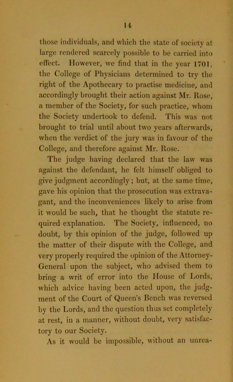 those individuals, and which the state of society at large rendered scarcely possible to be carried into effect. However, we find that in the year 1701, the College of Physicians determined to try the right of the Apothecary to practise medicine, and accordingly brought their action against Mr. Rose, a member of the Society, for such practice, whom the Society undertook to defend. This was not brought to trial until about two years afterwards, when the verdict of the jury was in favour of the College, and therefore against Mr. Rose. The judge having declared that the law was against the defendant, he felt himself obliged to give judgment accordingly ; but, at the same time, gave his opinion that the prosecution was extrava- gant, and the inconveniences likely to arise from it would be such, that he thought the statute re- quired explanation. The Society, influenced, no doubt, by this opinion of the judge, followed up the matter of their dispute with the College, and very properly required the opinion of the Attorney- General upon the subject, who advised them to bring a writ of error into the House of Lords, which advice having been acted upon, the judg- ment of the Court of Queen’s Bench was reversed by the Lords, and the question thus set completely at rest, in a manner, without doubt, very satisfac- tory to our Society. As it would be impossible, without an unrea-