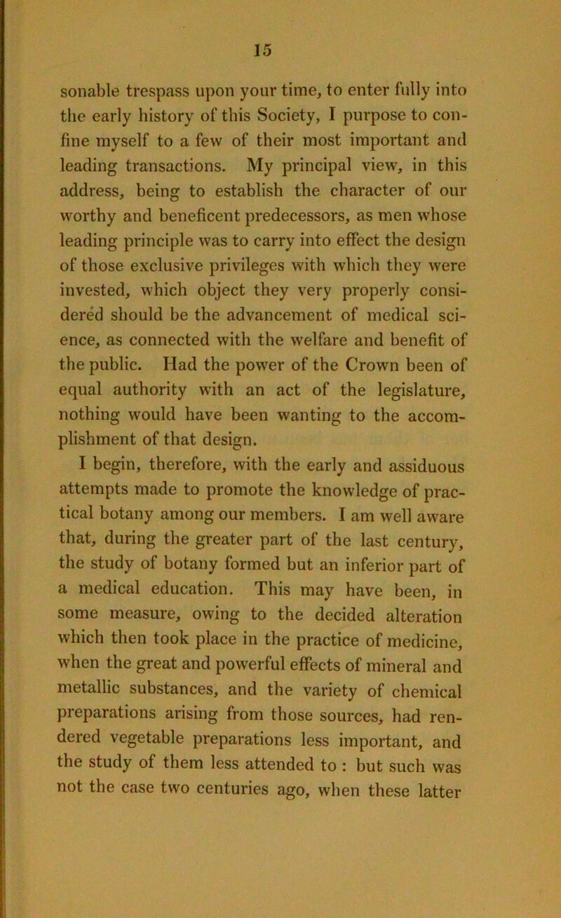 sonable trespass upon your time, to enter fully into the early history of this Society, I purpose to con- fine myself to a few of their most important and leading transactions. My principal view, in this address, being to establish the character of our worthy and beneficent predecessors, as men whose leading principle was to carry into effect the design of those exclusive privileges with which they were invested, which object they very properly consi- dered should be the advancement of medical sci- ence, as connected with the welfare and benefit of the public. Had the power of the Crown been of equal authority with an act of the legislature, nothing would have been wanting to the accom- plishment of that design. I begin, therefore, with the early and assiduous attempts made to promote the knowledge of prac- tical botany among our members. I am well aware that, during the greater part of the last century, the study of botany formed but an inferior part of a medical education. This may have been, in some measure, owing to the decided alteration which then took place in the practice of medicine, when the great and powerful effects of mineral and metallic substances, and the variety of chemical preparations arising from those sources, had ren- dered vegetable preparations less important, and the study of them less attended to : but such was not the case two centuries ago, when these latter