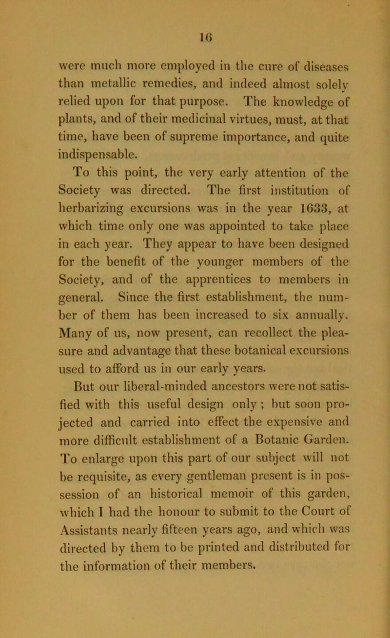 were much more employed in the cure of diseases than metallic remedies, and indeed almost solely relied upon for that purpose. The knowledge of plants, and of their medicinal virtues, must, at that time, have been of supreme importance, and quite indispensable. To this point, the very early attention of the Society was directed. The first institution of herbarizing excursions was in the year 16,33, at which time only one was appointed to take place in each year. They appear to have been designed for the benefit of the younger members of the Society, and of the apprentices to members in general. Since the first establishment, the num- ber of them has been increased to six annually. Many of us, now present, can recollect the plea- sure and advantage that these botanical excursions used to afford us in our early years. But our liberal-minded ancestors were not satis- fied with this useful design only ; but soon pro- jected and carried into effect the expensive and more difficult establishment of a Botanic Garden. To enlarge upon this part of our subject will not be requisite, as every gentleman present is in pos- session of an historical memoir of this garden, which I had the honour to submit to the Court of Assistants nearly fifteen years ago, and which was directed by them to be printed and distributed for the information of their members.