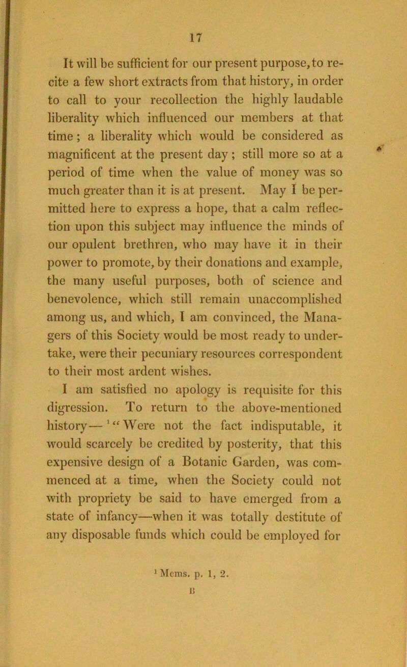 It will be sufficient for our present purpose,to re- cite a few short extracts from that history, in order to call to your recollection the highly laudable liberality which influenced our members at that time ; a liberality which would be considered as magnificent at the present day ; still more so at a period of time when the value of money was so much greater than it is at present. May I be per- mitted here to express a hope, that a calm reflec- tion upon this subject may influence the minds of our opulent brethren, who may have it in their power to promote, by their donations and example, the many useful purposes, both of science and benevolence, which still remain unaccomplished among us, and which, I am convinced, the Mana- gers of this Society would be most ready to under- take, were their pecuniary resources correspondent to their most ardent wishes. I am satisfied no apology is requisite for this digression. To return to the above-mentioned history—‘“Were not the fact indisputable, it would scarcely be credited by posterity, that this expensive design of a Botanic Garden, was com- menced at a time, when the Society could not with propriety be said to have emerged from a state of infancy—when it was totally destitute of any disposable funds which could be employed for 1 Mems. p. 1, 2. 15