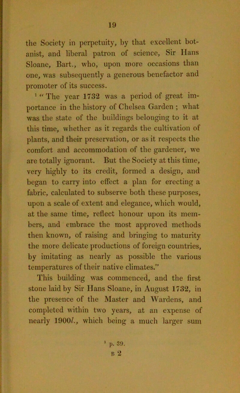 the Society in perpetuity, by that excellent bot- anist, and liberal patron of science. Sir Ilans Sloane, Bart., who, upon more occasions than one, was subsequently a generous benefactor and promoter of its success. 1 “ The year 1732 was a period of great im- portance in the history of Chelsea Garden ; what was the state of the buildings belonging to it at this time, whether as it regards the cultivation of plants, and their preservation, or as it respects the comfort and accommodation of the gardener, we are totally ignorant. But the Society at this time, very highly to its credit, formed a design, and began to carry into effect a plan for erecting a fabric, calculated to subserve both these purposes, upon a scale of extent and elegance, which would, at the same time, reflect honour upon its mem- bers, and embrace the most approved methods then known, of raising and bringing to maturity the more delicate productions of foreign countries, by imitating as nearly as possible the various temperatures of their native climates.” This building was commenced, and the first stone laid by Sir Hans Sloane, in August 1732, in the presence of the Master and Wardens, and completed within two years, at an expense of nearly 1900/., which being a much larger sum 1 p. 39. b 2