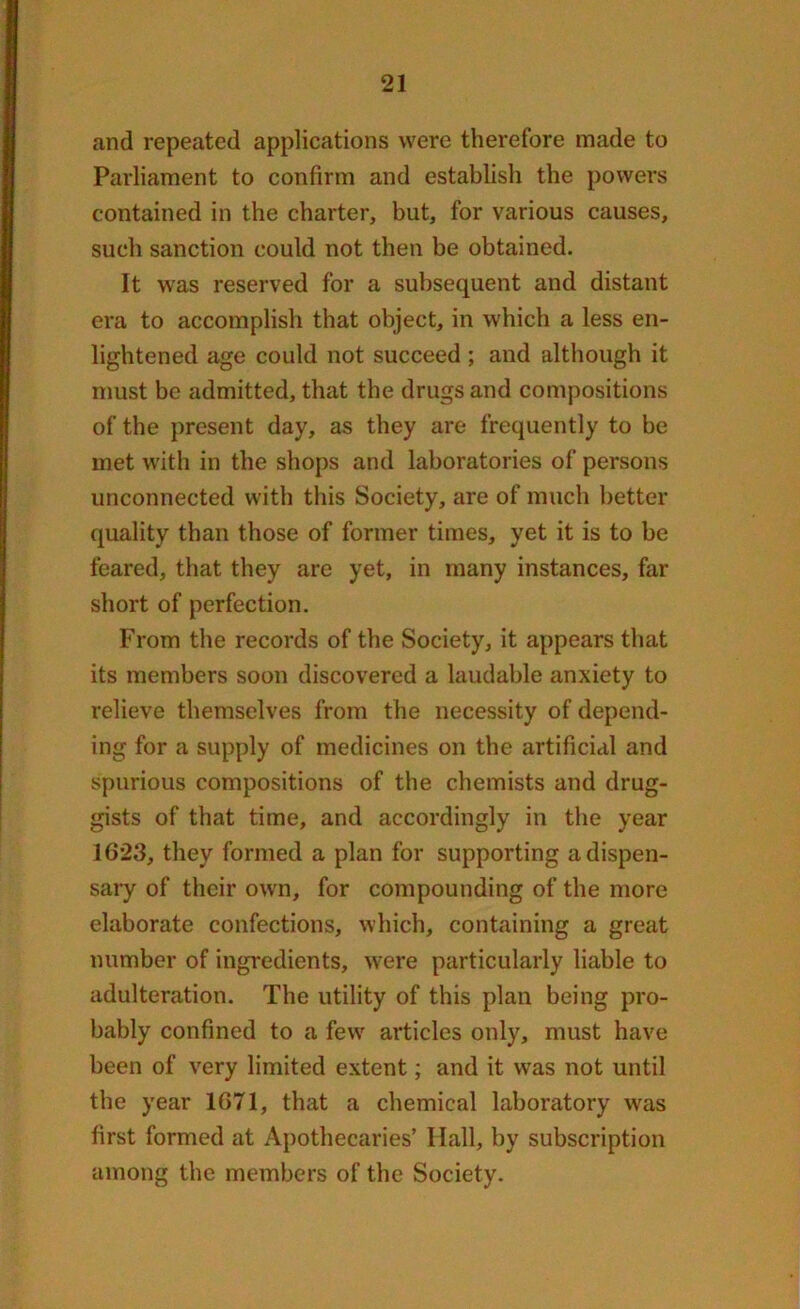 and repeated applications were therefore made to Parliament to confirm and establish the powers contained in the charter, but, for various causes, such sanction could not then be obtained. It was reserved for a subsequent and distant era to accomplish that object, in which a less en- lightened age could not succeed ; and although it must be admitted, that the drugs and compositions of the present day, as they are frequently to be met with in the shops and laboratories of persons unconnected with this Society, are of much better quality than those of former times, yet it is to be feared, that they are yet, in many instances, far short of perfection. From the records of the Society, it appears that its members soon discovered a laudable anxiety to relieve themselves from the necessity of depend- ing for a supply of medicines on the artificial and spurious compositions of the chemists and drug- gists of that time, and accordingly in the year 1623, they formed a plan for supporting a dispen- sary of their own, for compounding of the more elaborate confections, which, containing a great number of ingredients, were particularly liable to adulteration. The utility of this plan being pro- bably confined to a few' articles only, must have been of very limited extent; and it was not until the year 1671, that a chemical laboratory wras first formed at Apothecaries’ Ilall, by subscription among the members of the Society.
