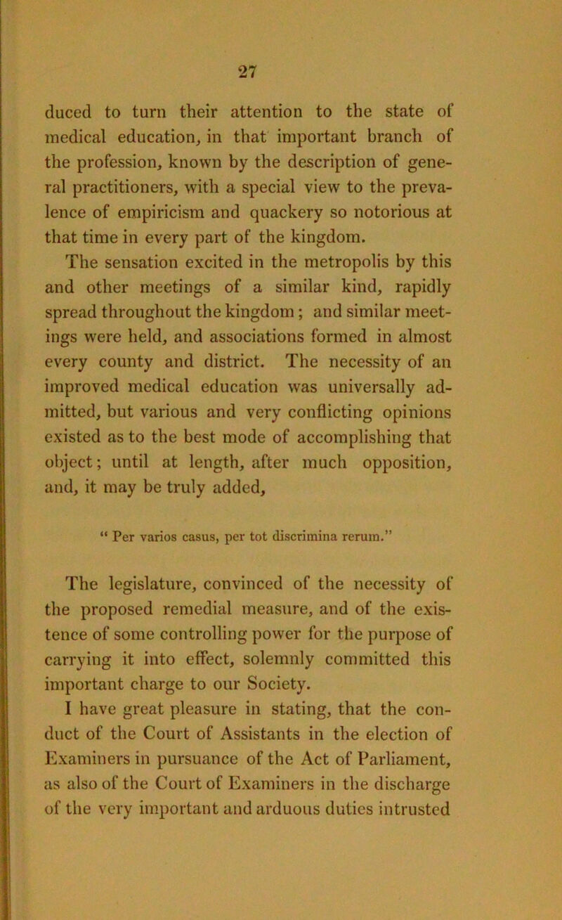 duced to turn their attention to the state of medical education, in that important branch of the profession, known by the description of gene- ral practitioners, with a special view to the preva- lence of empiricism and quackery so notorious at that time in every part of the kingdom. The sensation excited in the metropolis by this and other meetings of a similar kind, rapidly spread throughout the kingdom; and similar meet- ings were held, and associations formed in almost every county and district. The necessity of an improved medical education was universally ad- mitted, but various and very conflicting opinions existed as to the best mode of accomplishing that object; until at length, after much opposition, and, it may be truly added, “ Per varios casus, per tot discrimina rerum.” The legislature, convinced of the necessity of the proposed remedial measure, and of the exis- tence of some controlling power for the purpose of carrying it into effect, solemnly committed this important charge to our Society. I have great pleasure in stating, that the con- duct of the Court of Assistants in the election of Examiners in pursuance of the Act of Parliament, as also of the Court of Examiners in the discharge of the very important and arduous duties intrusted