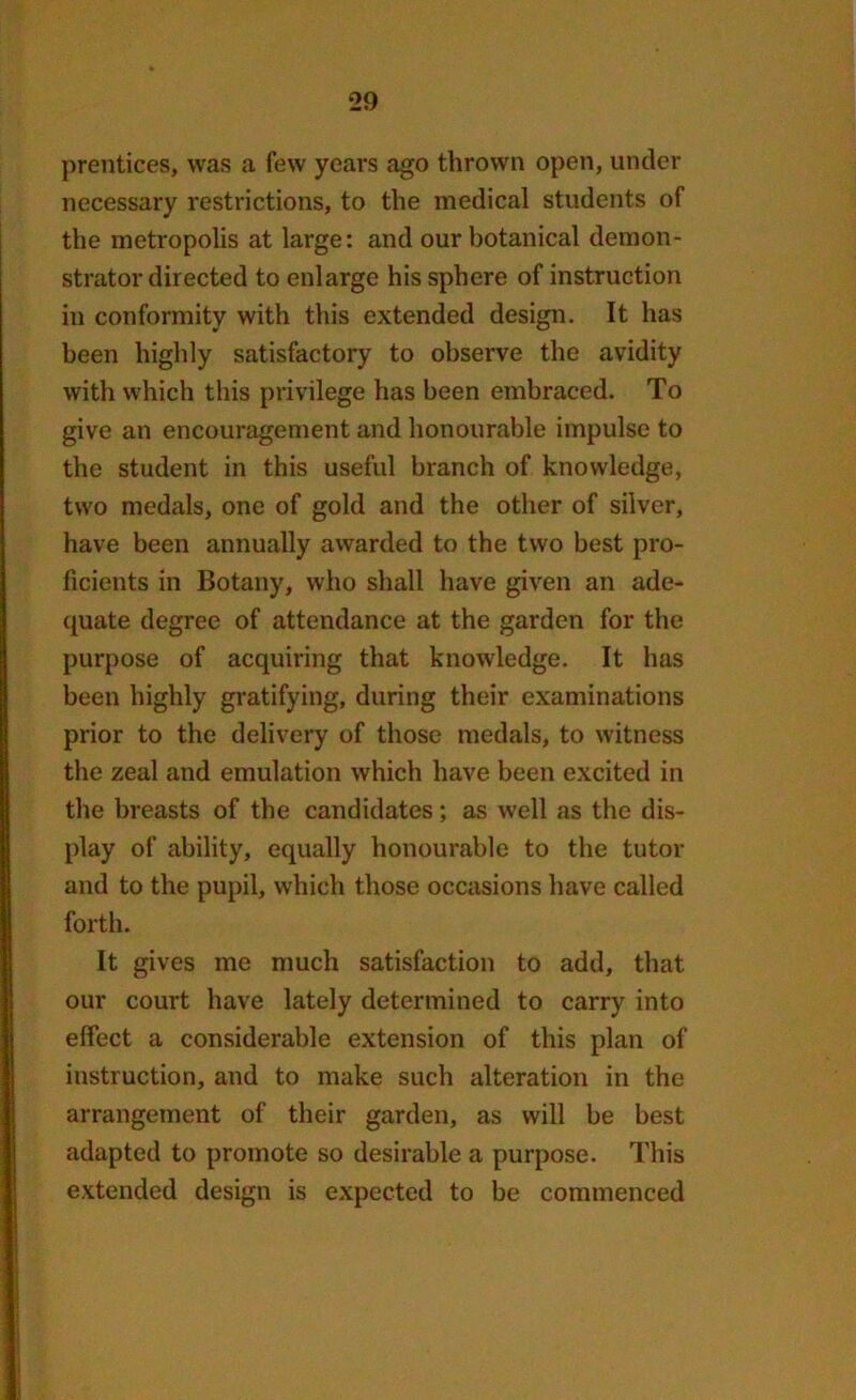 prentices, was a few years ago thrown open, under necessary restrictions, to the medical students of the metropolis at large: and our botanical demon- strator directed to enlarge his sphere of instruction in conformity with this extended design. It has been highly satisfactory to observe the avidity with which this privilege has been embraced. To give an encouragement and honourable impulse to the student in this useful branch of knowledge, two medals, one of gold and the other of silver, have been annually awarded to the two best pro- ficients in Botany, who shall have given an ade- quate degree of attendance at the garden for the purpose of acquiring that knowledge. It has been highly gratifying, during their examinations prior to the delivery of those medals, to witness the zeal and emulation which have been excited in the breasts of the candidates; as well as the dis- play of ability, equally honourable to the tutor and to the pupil, which those occasions have called forth. It gives me much satisfaction to add, that our court have lately determined to carry into effect a considerable extension of this plan of instruction, and to make such alteration in the arrangement of their garden, as will be best adapted to promote so desirable a purpose. This extended design is expected to be commenced