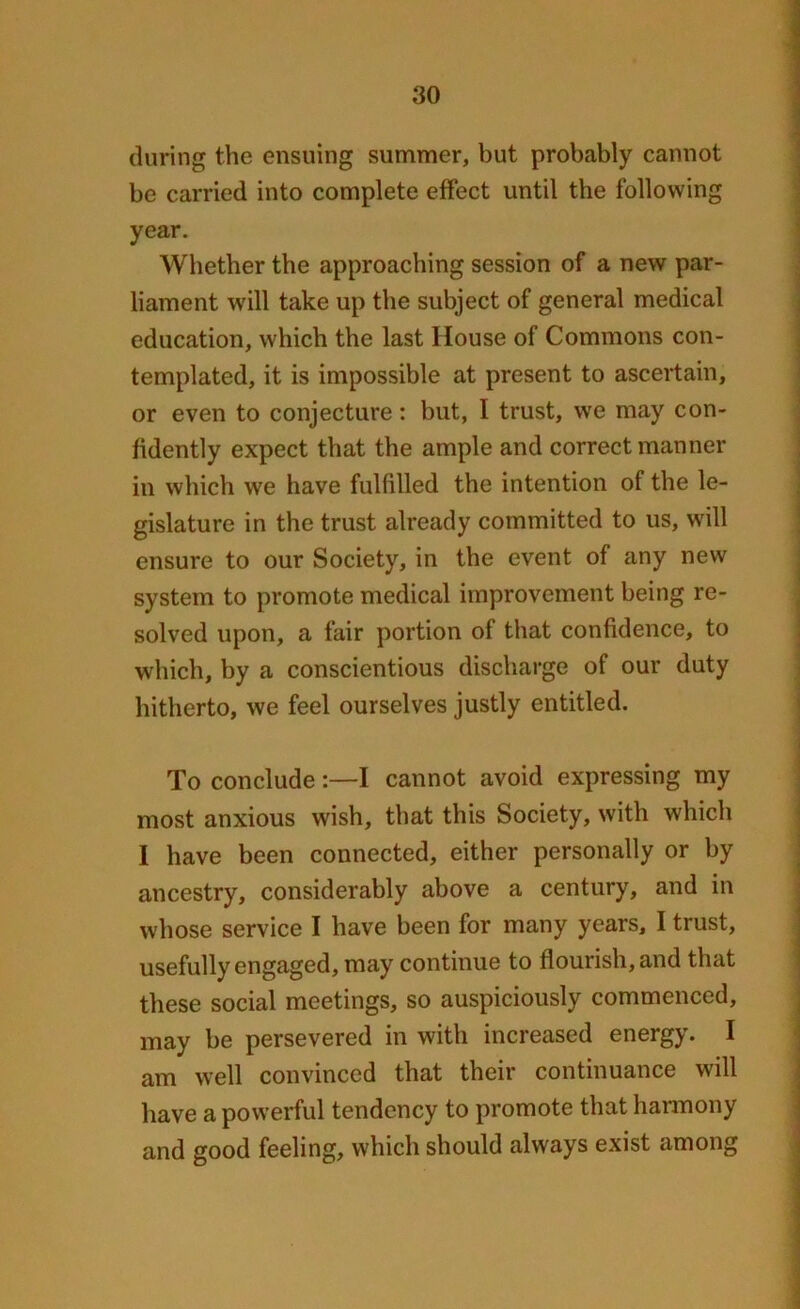 during the ensuing summer, but probably cannot be carried into complete effect until the following year. Whether the approaching session of a new par- liament will take up the subject of general medical education, which the last House of Commons con- templated, it is impossible at present to ascertain, or even to conjecture: but, I trust, we may con- fidently expect that the ample and correct manner in which we have fulfilled the intention of the le- gislature in the trust already committed to us, will ensure to our Society, in the event of any new system to promote medical improvement being re- solved upon, a fair portion oi that confidence, to which, by a conscientious discharge of our duty hitherto, we feel ourselves justly entitled. To conclude:—I cannot avoid expressing my most anxious wish, that this Society, with which I have been connected, either personally or by ancestry, considerably above a century, and in whose service I have been for many years, I trust, usefully engaged, may continue to flourish, and that these social meetings, so auspiciously commenced, may be persevered in with increased energy. I am well convinced that their continuance will have a powerful tendency to promote that harmony and good feeling, which should always exist among