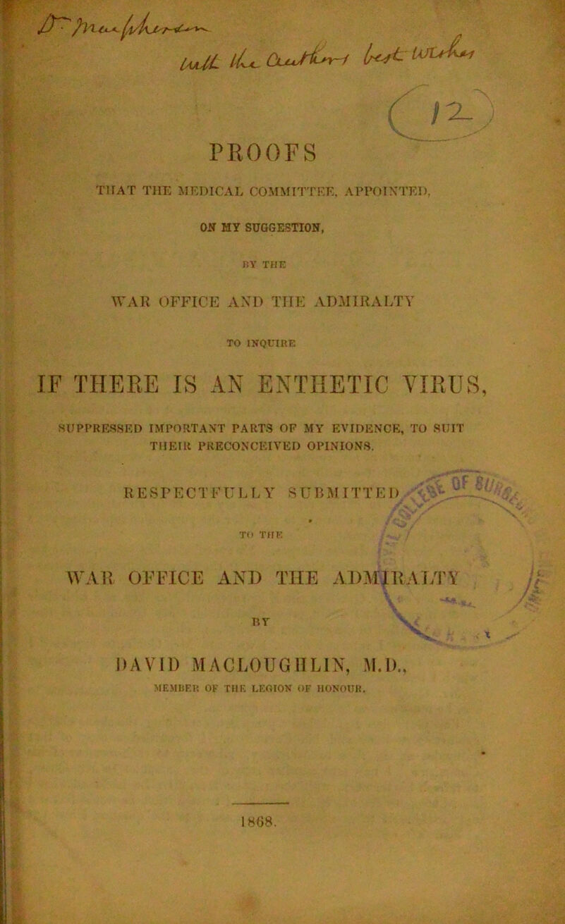 UjOL //<- <W^/ IoltL, PROOFS THAT THE MEDICAL COMMITTEE. APPOINTED, ON MY SUGGESTION, liY THE WAR officp: axd the admiralty TO IKQEIRE IF THERE IS AN ENTHETIC VIRUS, SUPPRESSED IMPORTANT PARTS OF MY EVIDENCE, TO SUIT THEIR PRECONCEIVED OPINIONS, RESPECT F U L f. Y S U B MIT T ED- TO THE WAR OFFICE AND THE ADMIRALTY BT _ ' i. n IIAVID MACLOUGIILIN, M.D., MEMKEI! OK THK LEGION OF IIONOHK. 1H68.