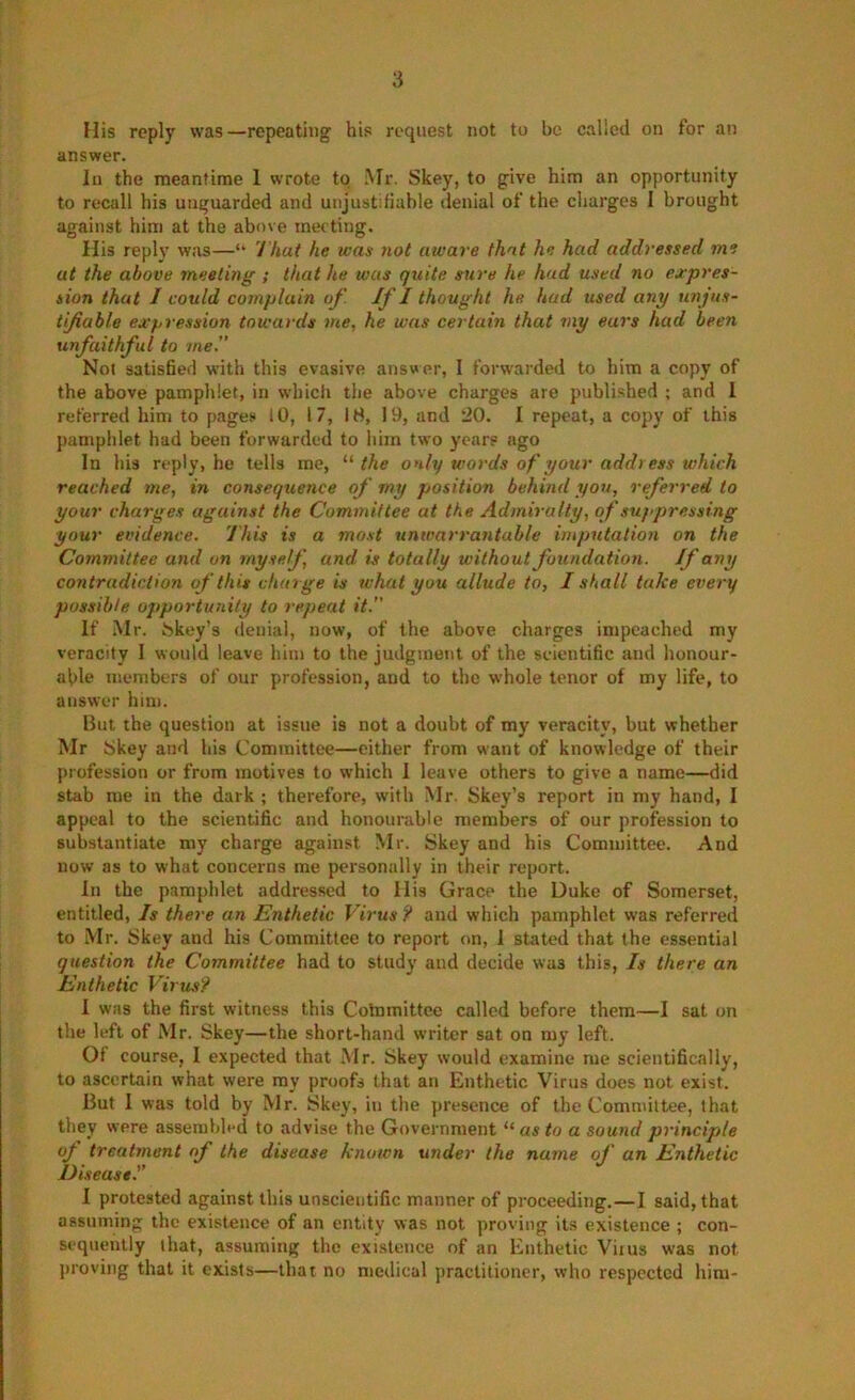 His reply was—repeating his request not to be called on for an answer. In the meantime 1 wrote to Mr. Skey, to give him an opportunity to recall his unguarded and unjustifiahle denial of the charges I brought against him at the above meeting. His reply was—“ 'I'hat he was not aware that he had addressed me at the above meeting ; that he was quite sure he had used no expres- sion that I could complain of. If I thought he had used any unjus- tifiuble exf>ression towards me, he was certain that my ears had been unfaithful to me. Not satisfied with this evasive answer, I forwarded to him a copy of the above pamphlet, in wdiich the above charges are published ; and 1 referred him to pages 10, 17, 18, 19, and 20. I repeat, a copy of this pamphlet had been forwarded to him tw'o years ago In his reply, he tells me, “ the only words of your address which reached me, in consequence of my position behind you, referred to your charges against the Committee at the Admiralty, of suppressing your evidence. This is a most unwarrantable imputation on the Committee and on myself, and is totally without foundation. If any contradiction of this charge is what you allude to, I shall take every possible opportunity to repeat it. If .Mr. bkey’s denial, now, of the above charges impeached my veracity 1 would leave him to the judgment of the scientific and honour- able members of our profession, and to the whole tenor of my life, to answer him. But the question at issue is not a doubt of my veracity, but whether Mr Skey and his Committee—either from want of knowledge of their profession or from motives to which 1 leave others to give a name—did stab me in the dark ; therefore, with Mr. Skey’s report in my hand, I appeal to the scientific and honourable members of our profession to substantiate my charge against Mr. Skey and his Committee. And now as to what concerns me personally in their report. In the pamphlet addressed to llis Grace the Duke of Somerset, entitled. Is there an Enthetic Virus ? and which pamphlet was referred to Mr. Skey and his Committee to report on, 1 stated that the essential question the Committee had to study and decide was this. Is there an Enthetic Viru.s? I was the first witness this Colnmittcc called before them—I sat on the left of Mr. Skey—the short-hand writer sat on my left. 01 course, I expected that .Mr. Skey would examine me scientifically, to ascertain what were my proofs that an Enthetic Virus does not exist. But 1 was told by Mr. Skey, in the presence of the Committee, that they were assembled to advise the Government “as to a sound principle of treatment of the disease known under the name of an Enthetic Diseased I protested against this unscientific manner of proceeding.—I said, that assuming the existence of an entity was not proving its existence ; con- sequently that, assuming the existence of an Enthetic Viius was not jiroving that it exists—that no medical practitioner, who respected him-